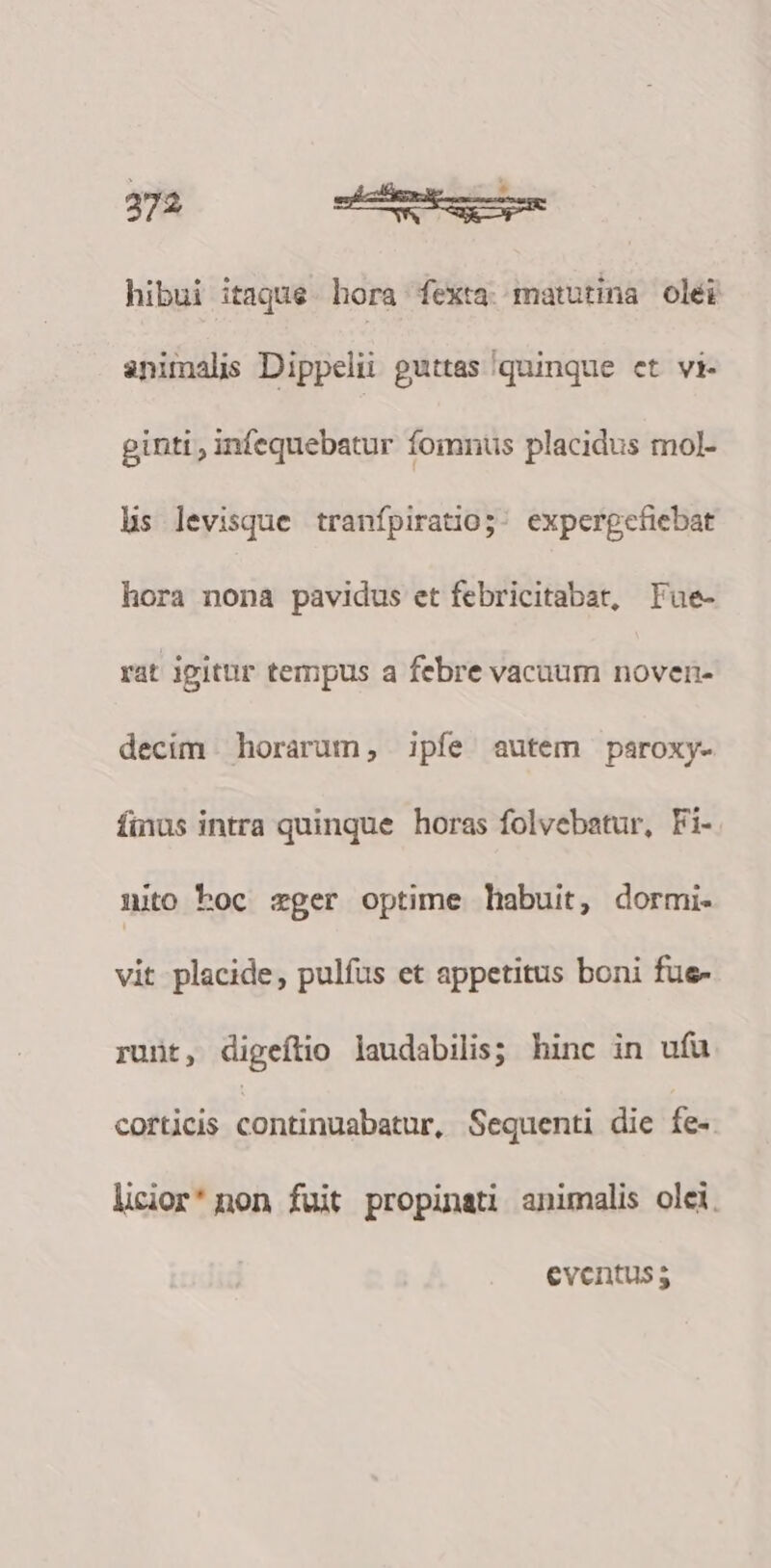 hibui itaque hora fexta matutina olei animals Dippelii guttas quinque et vi- ginti , infequebatur fomnus placidus mol- hs levisque tranípiratio;: experpefiebat hora nona pavidus et febricitabat, Lue- rat igitur tempus a febre vacuum noven- decim horarum, ipfe autem paroxy- finus intra quinque horas folvebatur, Fi- nito hoc zger optime habuit, dormi- vit placide, pulfus et appetitus boni fue- runt, digeítio laudabilis; hinc in ufu corticis cohtinpabsthr, Sequenti die fe-. licior'non fuit propinati animalis oli. eventus