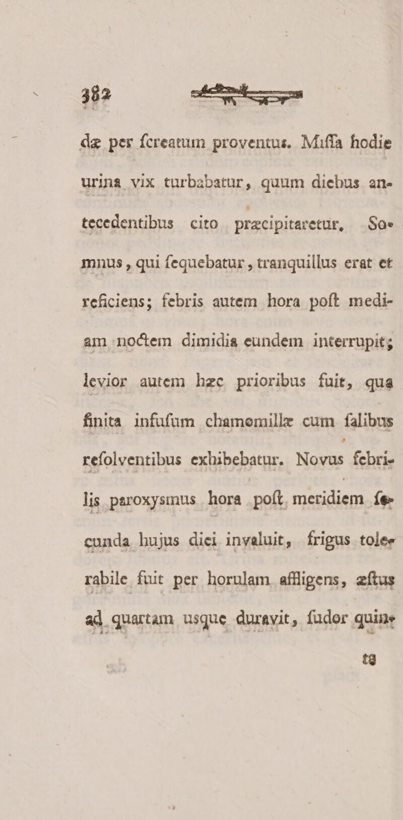 dz per fcreatum proventus. Miffa hodie urina vix turbabatur, quum diebus an- tecedentibus cito pracipitaretur, Sa. mnus , qui fequebatur , tranquillus erat et reficiens; febris autem hora poft medi- am noctem dimidia eundem interrupit; levior autem hzc prioribus fuit, qua finita. infufum chamemille cum falibus refolventibus exhibebatur. Mes febri- lis paroxysmus | hora px mesidiem íe- cunda hujus diei invaluit, frigus tolee rabile fuit per horulam aflligens, zftus ad quartam usque duravit, (ador quine t3