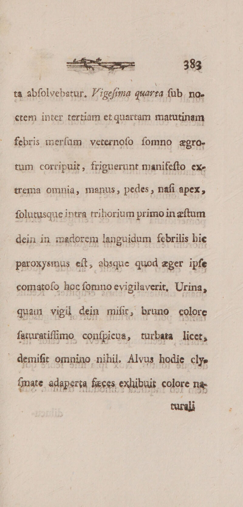 ta abfolvebstur, P';gefima quarra füb. no. ctem inter tertiam et quartam matutinam febris merfum veternofo fomno agro. tum corripuit, friguerunt manifeflo ex» trema omnia, manus, pedes , nafi apex, folutusque intra trihorium primoin zftum dein in madorem languidum febrilis hie paroxysmus eit, absque quod eger ipfe comatofo hoc fomno evigilaverit, Urina, quam vigil dei mifi, bruno colore farratifimo. confpiena, turbata licet, emitir omnino nihil. Alvüs hodie chye (mate adeperta fees exhibuit colore nae mali