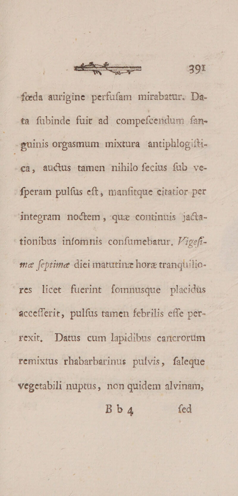 feda auripine. perfufam mirabatur. Da- ta fübinde fuit ad compefcendum fan- guinis orgasmum mixtura antiphlogifti- ca, auctus tamen nihilo fecius fub ve- fperam pulfus eft, manfitque citatior. per integram noctem, quz continuis jacta- tionibus infomnis confumebatur, P7pefi- me [eptime diei matutinz horz tranquilic- res licet fuerint fomnusque placidüs accefferit, pulfus tamen febrilis effe per- rexit, Datus cum lapidibus cancrorüm remixtus rhabarbarinus pulvis, faleque vegetabili nuptus, non quidem alvinam, Bb4 fed