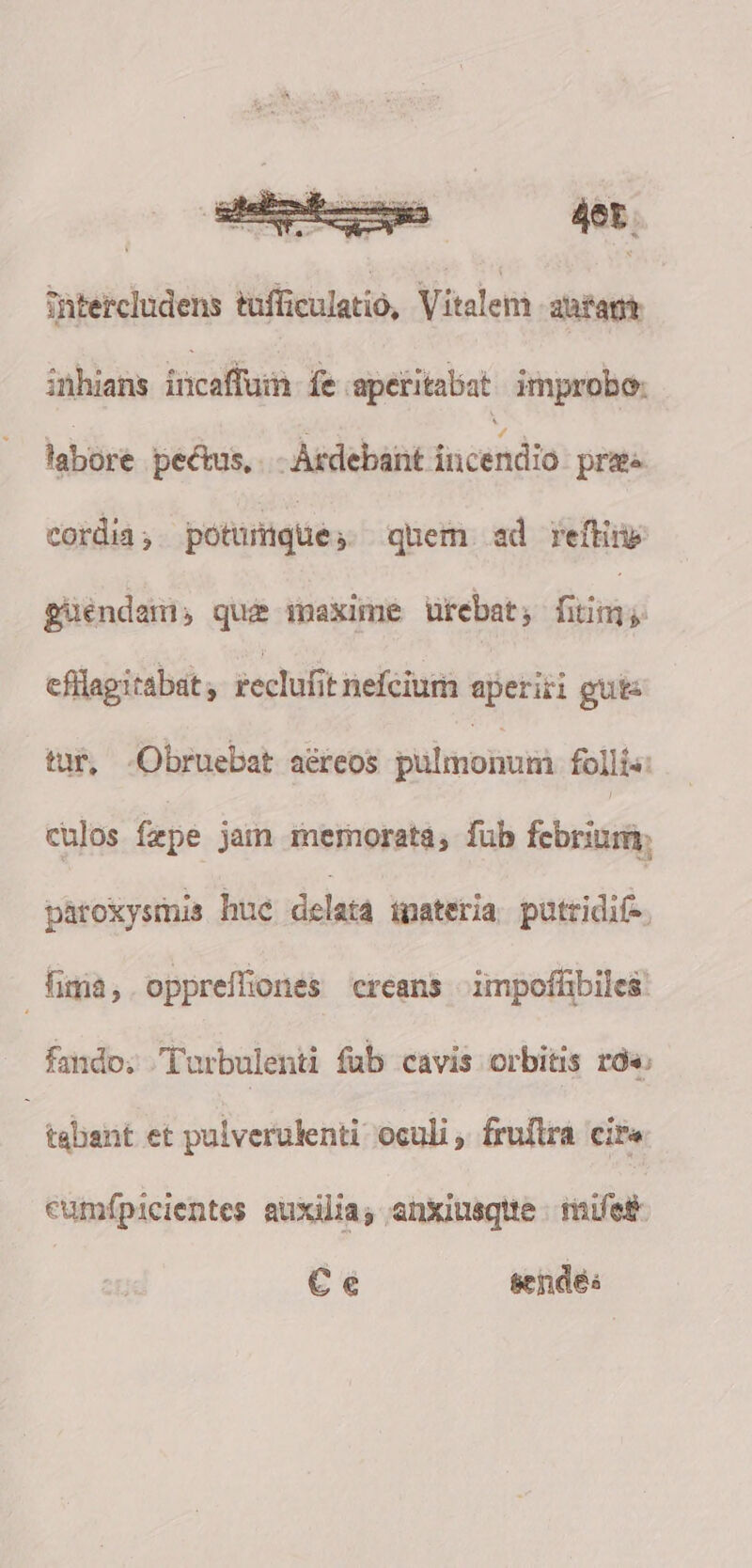 Tntercludens tafficulatio, Vitalem -aaragt inhians incaffuin fe aperitabat improbo: labore pectus, Ardebant incendio prae cordia ; potumque » quem ad refte guendai quae inaxime utebat; faim ji efllagitabat reclufit nefeium aperiri guts tur, .Obruebat aéreos pulmo follis: culos fepe jam memorata, füb febrium, paroxysmis huc delata materia putridif- fima, oppreffiones creans impoffibiles. fando; Turbulenti fub cavis orbitis r« tabant et pulverulenti oculi , fruftra eire cumfpicientes auxilia; anxiusqtte - fifes Ce sedes