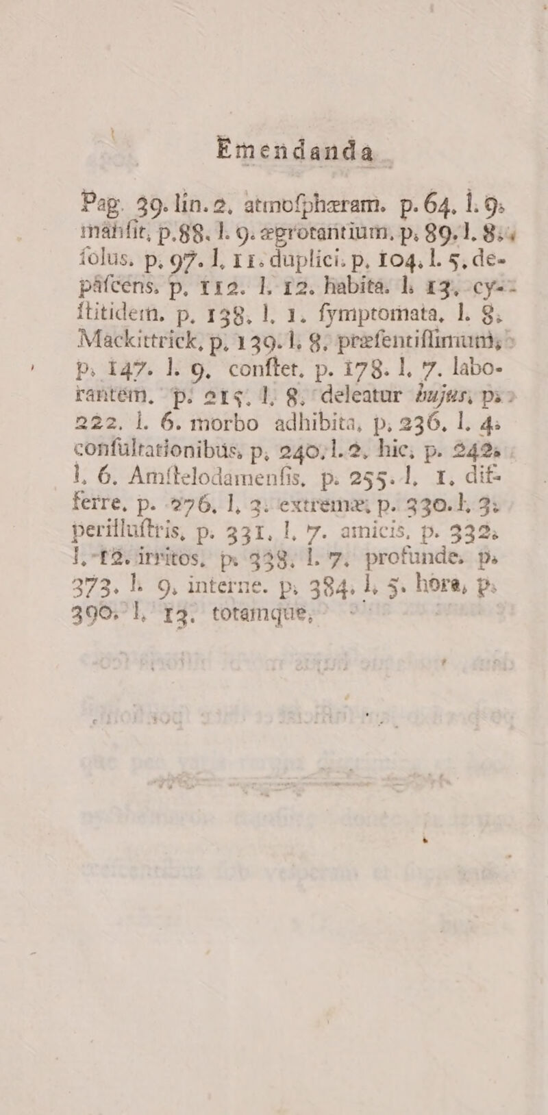 Emendanda Pag. 39. lin. 2. atmofpharam. p. 64. 1. 9. mah fit, p.88. 1. 9. eprotaritium, p. 89.1. 8:5 folus, p, 97. 1, 11. duplici. p. 104, l. 5, de- páfcens, p, 112. 1. 12. habita. l, 13, cy-- ftitidern, p. 158. l, 1. fymptomata, 1. 8. Mackittrick, p, 139.1. 8; priefenciflimum; ^ p. 147. l. 9, conftet, p. 178. 1. 7. labo- rantém, p. orq. 1. 8; deleatur ujes; pi : 222. l. 6. morbo adhibita, p; 236. 1. 4. confultationibüs, p, 240.1. 2. hic; p. 242; l, 6. Amílelodamenfis, p. 255. 1, 1, di£- ferre, p. 276, 1, 3. extrema; p. 330.1, 3: perilluftris, p. 331, l, 7. amicis, p. 332. l,-E2.irritos, px 338. Ll. 7. profunde. p. 373. l. 9, interne. p. 384. l, 5. hore, p. 396. l, p3. totamque, ^ | ?