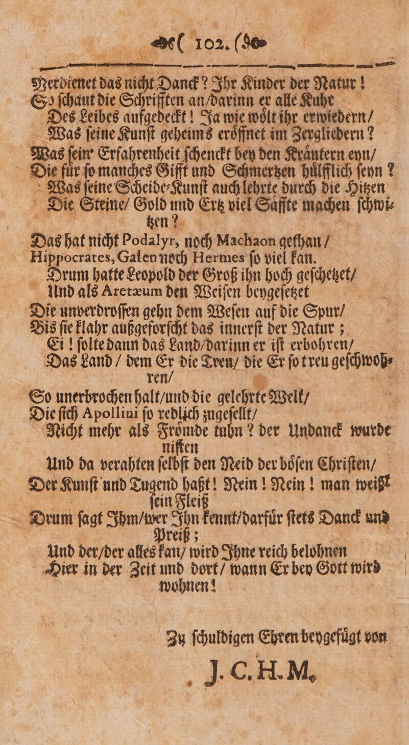 . — Merdienet das nicht Danck? Ihr Kinder de Naur! 5 So ſchaut die Schrifften an darin 9 alle Ruhe Des Leibes aufgedeckt! J ee oͤlt ihr ermedern, Was ſeine Kunſt geheims eröffnet im Zergliedern? Was ſeine Scheide⸗Kunſt auch lehrte durch die Hitzen Die Steine / 1 5 und Erk viel Saffte machen ſchwi⸗ en? Das hat nicht Podalyr, noch Machaon gethan / Hippocrates, Galen noch Hermes fo viel kan. Drum hatte Leopold der Groß ihn hoch geſchetzet / Und als Aretæum den Weiſen beygeſetzet 125 Bis ſie klahr außgeforſcht das innerſt der Natur; Ei! ſolte dann das Land / darinn er iſt erbohren / ren / So unerbrochen halt / und die gelchrte Welt / Die ſich Apollini fü redlich zug An t / Nicht mehr als ue kuhn? der Undanck wurde Und da verahten eb 580 Neid der boͤſen Chriſten / Der Kunſt und Tugend Ba Nein! Nein! man weißt Und der / der alles 0 wird Ihne reich belohnen Hier in der Zeit 10 dort / wann Er bey Gott wird wohnen! J. C. H. M.