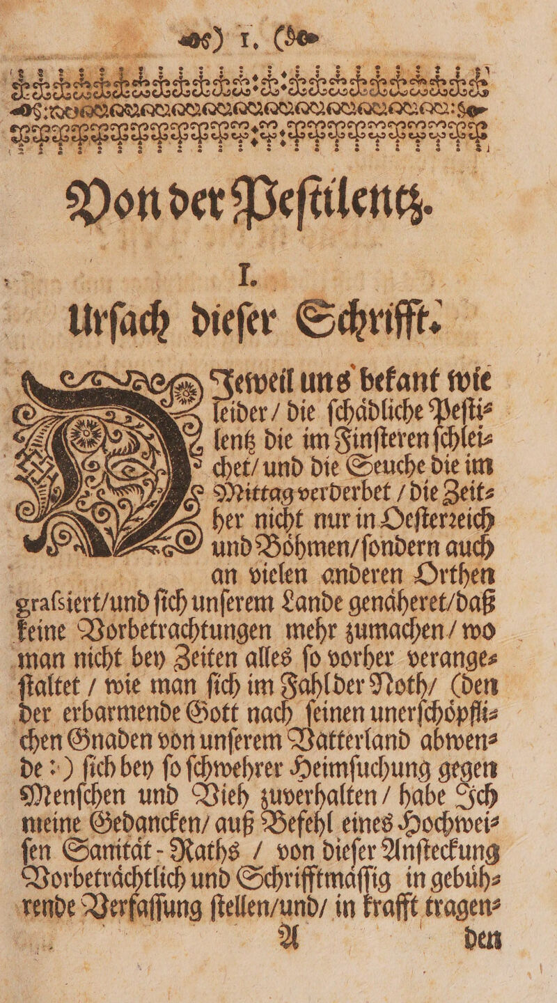 unc difer Schrifft. | n 8 Jeweil uns bekant wie eder die ſchaͤdliche le | aeentz die im Finſteren ſchlei⸗ &gt; chet / und die Seuche die im Mittag verberbet/ die Zeit⸗ I A her nicht nur in Oeſterꝛeich und Boͤhmen / ſondern auch ö an vielen anderen Orthen Sad f ſich unſerem Lande genaͤheret / daß keine Vorbetrachtungen mehr zumachen / wo man nicht bey Zeiten all ſo vorher veran 1 ſtaltet / wie man ſich im Fahl der Noth / C der erbarmende Gott nach ſeinen A e chen Gnaden von unſerem Vatterland abwen⸗ de:) ſich bey ſo ſchwehrer Heimſuchung gegen Menſchen und Vieh zuverhalten / habe Ich meine Gedancken / auß Befehl eines Hochwei⸗ fen Sanitat Raths / von dieſer Anſteckung Vorbetraͤchtlich und Schrifftmaſſig in gebuͤh⸗ e eke . in krafft fragen den