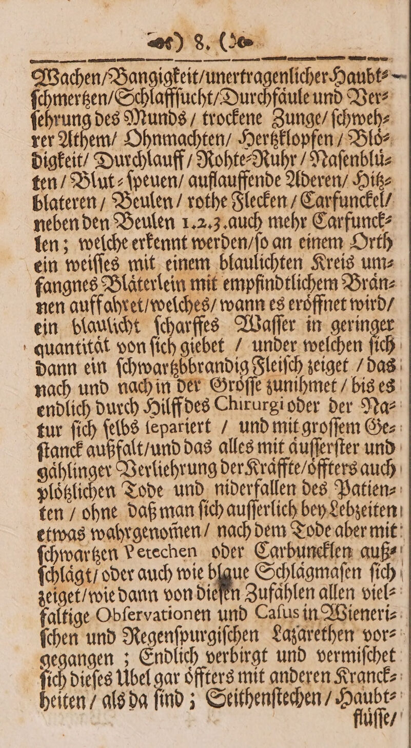 — — — — — — — — — Wachen / Bangigkeit / unertragenlicher Haubt⸗ ſchmertzen / Schlaffſucht / Durchfaͤule und Ders ſehrung des Munds / trockene Zunge / ſchweh⸗ rer Athem / Ohnmachten / Hertzklopfen / Bloͤ⸗ digkeit Durchlauff / Rohte⸗Ruhr / Naſenblü⸗ ten / Blut: ſpeuen / auflauffende Aderen / Hitz⸗ blateren / Beulen / rothe Flecken / Carfunckel / neben den Beulen 1.2.3. auch mehr Carfunck⸗ len; welche erkennt werden / ſo an einem Orth ein weiſſes mit einem blaulichten Kreis um⸗ fangnes Blaͤterlein mit empfindtlichem Braͤn⸗ nen auffohret / welches / wann es eröffnet wird / ein blaulicht ſcharffes Waſſer in geringer quantitat von ſich giebet / under welchen ih dann ein ſchwartzöbrandig Fleiſch zeiget / das nach und nach in der Groͤſſe zunihmet / bis es endlich durch Hilff des Chirurgioder der Na⸗ tur fich ſelbs lepariert / und mit groſſem Ges ſtanck außfalt / und das alles mit auſſerſter und gaͤhlinger Verliehrung der raffte / oͤffters auch ploͤtzlichen Tode und niderfallen des Patien⸗ ten / ohne daß man ſich auſſerlich bey Lebzeiten etwas wahrgenom̃en / nach dem Tode aber mit ſchwartzen Petechen oder Carbuncklen auß⸗ ſchlaͤgt / oder auch wie blgue Schlagmafen ſich zeiget / wie dann von diefen Zufahlen allen viel⸗ faltige Obſervationen und Caſus in Wieneri⸗ ſchen und Regenſpurgiſchen Lazarethen vor⸗ gegangen; Endlich verbirgt und vermiſchet ſich Diefes Ubel gar Öffters mit anderen Kranck⸗ heiten / als da find ; mme üͤſſe /