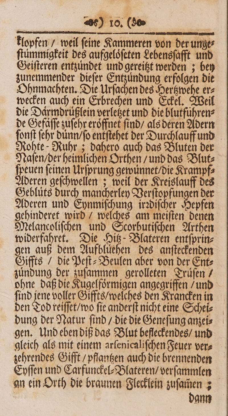 klopfen / weil feine Kammeren von der unge⸗ ftummigfeit des aufgelöfeten Lebensſafft und Geiſteren entzündet und gereitzt werden; bey zunemmender dieſer Entzuͤndung erfolgen die Ohnmachten. Die Urſachen des Hertzwehe er⸗ wecken auch ein Erbrechen und Eckel. Weil die Daͤrmdruͤßlein verletzet und die blutführen? de Gefaſſe zuſehr eröffnet ſind / als deren Adern 90 ſehr duͤnn / ſo entſtehet der Durchlauff und tohte - Ruhr; dahero auch das Bluten der Naſen / der heimlichen Orthen / und das Blut⸗ freuen feinen Urſprung gewuͤnnet / die Krampf⸗ Aderen geſchwellen; weil der Kreislauff des Gebluͤts durch mancherley Verſtopfungen der Aderen und Eynmiſchung irꝛdiſcher Hepfen gehinderet wird / welches am meiſten denen Melancoliſchen und Scorbutiſchen Arthen widerfahret. Die Hitz- Blateren entſprin⸗ gen auß dem Aufbluͤehen des anſteckenden Giffts / die Peſt⸗Beulen aber von der Ent⸗ zundung der zuſammen gerolleten Truͤſen / ohne daß die Kugelfoͤrmigen angegriffen / und ſind jene voller Giffts / welches den Krancken in den Tod reiſſet / wo fie anderſt nicht eine Schei⸗ dung der Natur ſind / die die Geneſung anzei⸗ gen. Und eben diß das Blut befleckendes / und gleich als mit einem arlenicaliſchen Feuer vers zehrendes Gifft / pflantzen auch die brennenden Eyſſen und Carfunckel⸗Blateren / verſammlen an ein Orth die braunen Flecklein zuſamen ; | dann