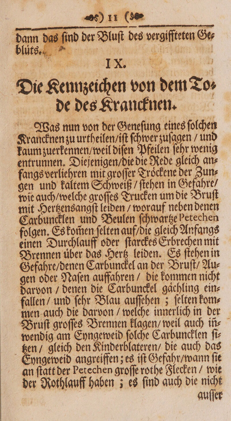 —ꝛ—ꝛ—̃— im das find der Bluſt des vergiffteten Ger Die Kennzeichen von dem T de des Krancknen. Was nun von der Geneſung eines ſolchen Krancknen zu urtheilen / iſt ſchwer zuſagen / und kaum zuerkennen / weil diſen Pfeilen ſehr wenig entrunnen. Diejenigen / die die Rede gleich ans fangs verliehren mit groſſer Trockene der Zun⸗ gen und kaltem Schweiß / ſtehen in Gefahre / wie auch / welche groſſes Trucken um die Bruſt mit Hertzensangſt leiden / worauf neben denen Carbuncklen und Beulen ſchwartze Petechen folgen. Es DICH auf / die gleich Anfangs einen Durchlauff oder ſtarckes Erbrechen mit Brennen über das Hertz leiden. Es ſtehen in Gefahre / denen Carbunckel an der Bruſt / Au⸗ gen oder Naſen auffahren / die kommen nicht darvon / denen die Carbunckel gaͤchling ein⸗ fallen / und ſehr Blau auſſehen; ſelten kom⸗ men auch die darvon / welche innerlich in der Bruſt groſſes Brennen klagen / weil auch ins wendig am Eyngeweid ſolche Carbuncklen ſi⸗ Ken / gleich den Kinderblateren / die auch das yngeweid angreiffen; es iſt Gefahr / wann ſie an ſtatt der Petechen groſſe rothe Flecken / wie der Nothlauff haben; es find auch die nicht | auſſer 4