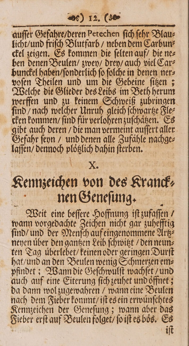 werffen und zu keinem Schweiß zubringen ſind / nach welcher Unruh gleich ſchwartze Fle⸗ cken kommen / find für verlohren zuſchaͤtzen. Es gibt auch deren / die man vermeint auſſert aller Gefahr ſeyn / und denen alle Zufahle nachge⸗ laſſen / dennoch ploͤtzlich dahin ſterben. Kennzeichen von des Kranck⸗ nen Geneſung. Weit eine beſſere Hoffnung iſt zufaſſen / wann vorgedachte Zeichen nicht gar zuhefftig ſind / und der Menſch auf eingenommene Artz⸗ neyen uͤber den gantzen Leib ſchwitzt / den neun⸗ ten Tag überlebet/ keinen oder geringen Durſt hat / und an den Beulen wenig Schmerzen em⸗ pfindet; Wann die Geſchwulſt wachſet / und auch auf eine Eiterung ſich zeuhet und oͤffnet; da dann wol zugewahren / wann eine Beulen nach dem Fieber kommt / iſt es ein erwuͤnſchtes Kennzeichen der Geneſung; wann aber das Fieber erſt auf Beulen folget / ſo iſt es boͤs. Es ö iſt