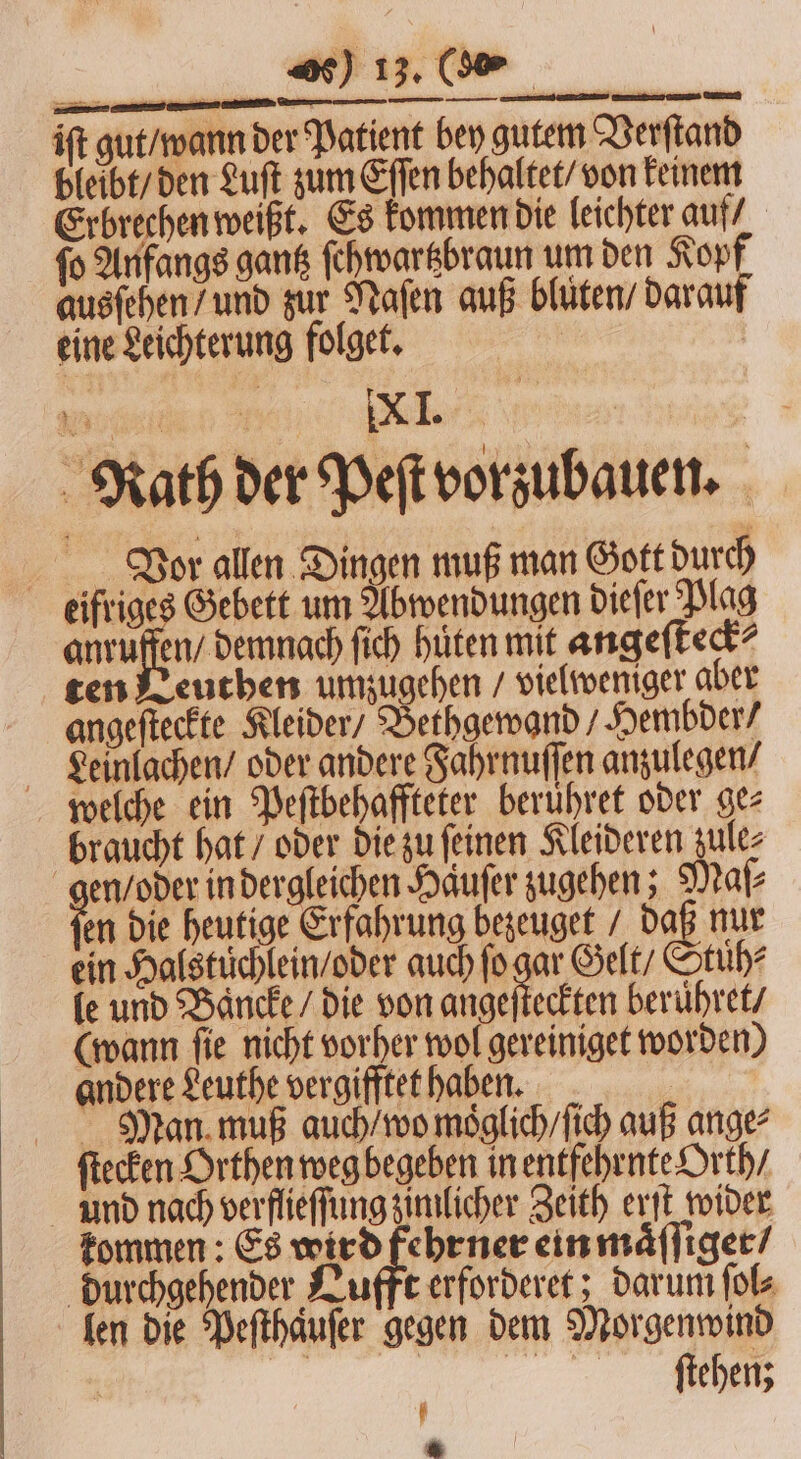 iſt gut / wann der Patient bey gutem Verſtand bleibt / den Luſt zum Eſſen behaltet / von keinem Erbrechen weißt. Es kommen die leichter auf fo Anfangs gantz ſehwartzbraun um den Kopf ausſehen / und zur Naſen auß blüten / darauf eine Leichterung folget. Rath der Peſt vorzubauen. Vor allen Dingen muß man Gott durch eifriges Gebett um Abwendungen dieſer Plag ee. ſich hüten mit angeſteck⸗ ten Leuthen umzugehen / vielweniger aber angeſteckte Kleider / Bethgewand / Hembder / Leinlachen / oder andere Fahrnuſſen anzulegen / welche ein Peſtbehaffteter beruhret oder gez braucht hat / oder die zu ſeinen Kleideren zule⸗ en / oder in dergleichen Haͤuſer zugehen; Maſ⸗ En Die heutige Erfahrung bezeuget / daß nur ein Halstüchlein / oder auch ſo gar Gelt / Stüͤh⸗ le und Baͤncke / die von angeſteckten berühret/ (wann fie nicht vorher wol gereiniget worden) Man muß auch / wo moͤglich / ſich auß ange: ſtecken Orthen weg begeben in entfehrnte Orth / und nach verflieſſung zimlicher Zeith erſt wider kommen: Es wird fehrner ein maͤſſiger / durchgehender Lufft erforderet; darum ſol⸗ len die Peſthaͤuſer gegen dem Morgenwind | ſtehenz 1