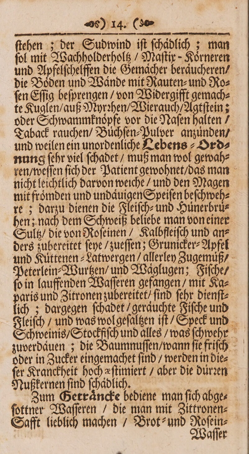 ſtehen : der Sudwind iſt ſchaͤdlich; man fol mit Wachholderholtz / Maſtir-Koͤrneren und Apfelſchelffen die Gemacher beraͤucheren / die Boden und Wande mit Rauten⸗ und Ro⸗ fen Eſſig beſprengen / von Widergifft gemach⸗ te 10 Myrꝛhen / Wierauch / Agtſtein; oder Schwammknopfe vor die Naſen halten / Taback rauchen / Buͤchſen⸗Pulper anzünden / und weilen ein unordenliche Lebens - Drds nung ſehr viel ſchadet / muß man wol gewah⸗ ren / weſſen ſich der Patient gewohnet / das man nicht leichtlich darvon weiche / und den Magen mit froͤmden und undaͤuigen Speiſen beſchweh⸗ re; darzu dienen die Fleiſch⸗ und Huͤnerbruͤ⸗ hen; nach dem Schweiß beliebe man von einer Sultz / die von Roſeinen / Kalbfleiſch und an⸗ ders zubereitet ſeye / zueſſen; Grunicker⸗Apfel und Kuͤttenen⸗Latwergen / allerley Zugemuß / foi enden a und Waͤglugen; Fiſche / o in lauffenden Waſſeren gefangen / mit Ka= paris und Zitronen zubereitet / find ſehr dienſt⸗ lich; dargegen ſchadet / geraͤuchte Fiſche und leiſch / und was wol geſaltzen iſt / Speck und zuverdauen; die Baumnuſſen / wann ſie friſch oder in Zucker eingemgchet ſind / werden in die⸗ fer Kranckheit hoch eſtimiert / aber die durꝛen Nußkernen find ſchaͤdlich. Zum Berräncke bediene man ſich abge⸗ ſottner Waſſeren / die man mit Zittronen⸗ Safft lieblich machen / Brot⸗ und Roſein⸗ Waſſer Ba.