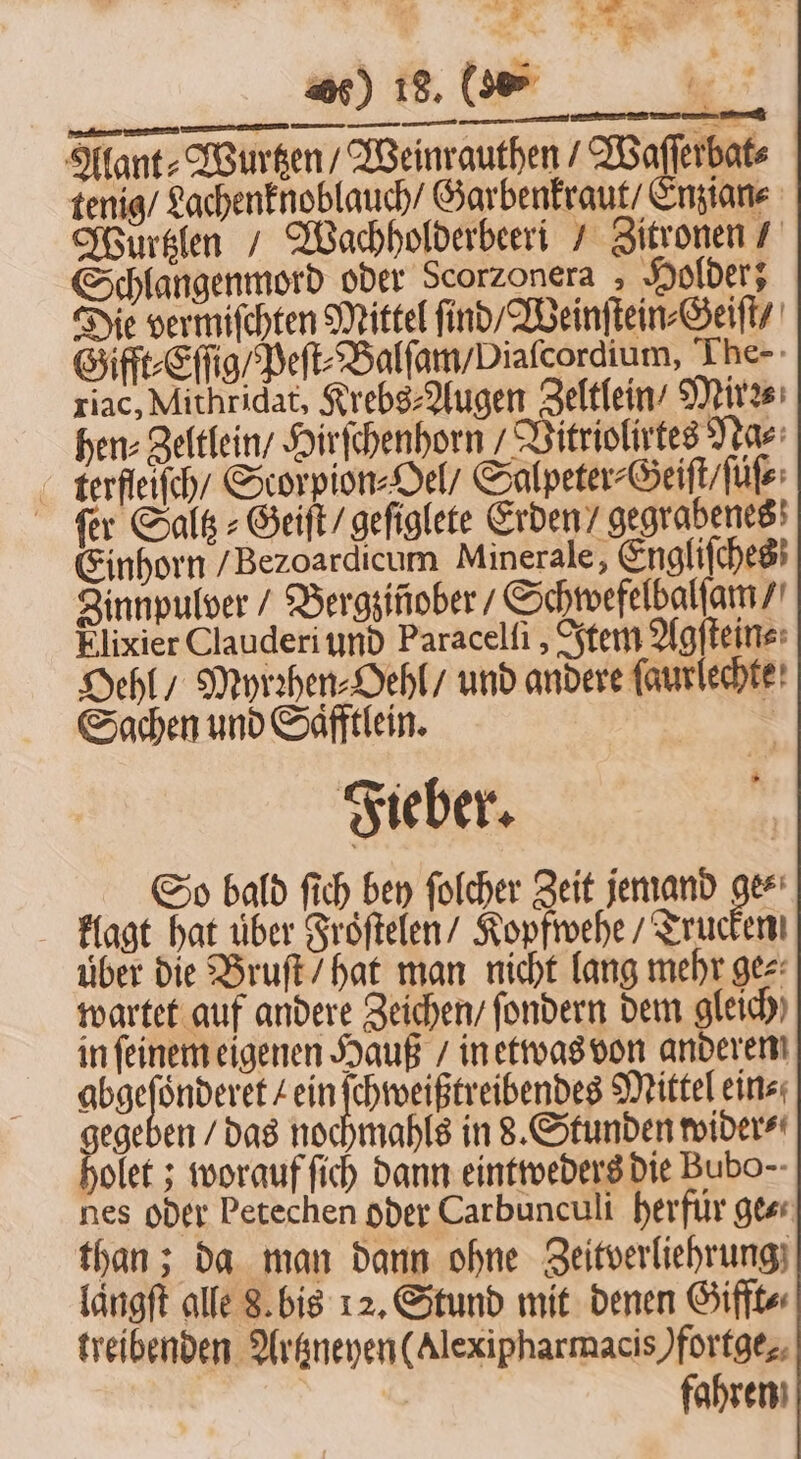 Alant⸗Wurtzen / Weinrauthen / Waſſerbat⸗ tenig / Lachenknoblauch / Garbenkraut / Enzian⸗ Wurtzlen / Wachholderbeeri / Zitronen / Schlangenmord oder Scorzonera Holder; Die vermiſchten Mittel find Weinſtein⸗Geiſt / Gifft⸗Eſſig / Peſt⸗Balſam / Diaſcordium, The- riac, Mithridat, Krebs⸗Augen Zeltlein / Mirzs hen⸗Zeltlein / Hirſchenhorn! Vitriolirtes Na⸗ terfleiſch / Scorpion⸗Oel / Salpeter⸗Geiſt / ſuͤſ⸗ ſer Saltz⸗Geiſt / geſiglete Erden / gegrabenes Einhorn / Bezoardicum Minerale, Engliſches Jinnpulver / Bergzinober / Schwefelbalſam / Elixier Clauderi und Paracelſi, Item Agſtein⸗ Oehl / Myrzhen⸗Oehl / und andere faurlechte! Sachen und Säfftlein. | Fieber. So bald ſich bey folcher Zeit jemand ge⸗ klagt hat über Froſtelen / Kopfwehe / Trucken über die Bruſt / hat man nicht lang mehr ge⸗ wartet auf andere Zeichen / fondern dem gleich) in ſeinem eigenen Hauß / in etwas von anderen n de kein ſchweißtreibendes Mittel ein⸗ gegeben / das nochmahls in 8. Stunden wider⸗ holet; worauf ſich dann eintweders die Bubo-- nes oder Petechen oder Carbunculi herfür ge⸗ than; da man dann ohne Zeitverliehrung laͤngſt alle 8. bis 12. Stund mit denen Gifft⸗ treibenden Artzneyen (Alexipharmacis)fortge. fahren