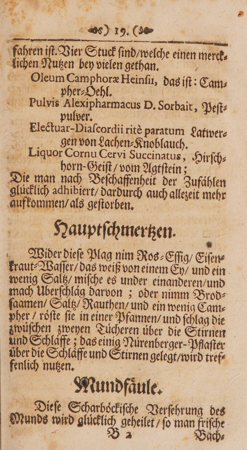 . 4 Pu * 1 * N 2 * i 360 19. (5 fahren if. Vier Stuck ſind / welche einen merck⸗ lichen Nutzen bey vielen gethan. ar Oleum Camphoræ Heinſii, dag iſt: Cams n 4 pher⸗Oehl. „ | Pulvis Alexipharmacus D. Sorbait, Peſt⸗ pulver. Hlectuar - Diaſcordii ritè paratum ęgtwer⸗ gen von Lachen⸗Knoblauch. Liquor Cornu Cervi Succinatus, Hirſch⸗ 2 horn-Geiſt / vom Agtſtein; Die man nach Beſchaffenheit der Zufählen glucklich adhibiert / dardurch auch allezeit mehr gufkommen / als geſtorben. Dauptſchmertzen. . Wider dieſe Plag nim Ros⸗Eſſig / Eiſen⸗ kraut⸗Waſſer / das weiß von einem Ey / und ein wenig Saltz / miſche es under einanderen / und mach Überfchlag darvon; oder nimm Brod⸗ ſaamen / Saltz / Rauthen / und ein wenig Cams pher / vöfte fie in einer Pfannen / und ſchlag die zwuſchen zweyen Tücheren uͤber die Stirnen und Schlaffe; das eini Nürenberger- Pflaſter über die Schlaffe und Stirnen gelegt / wird tref⸗ fenlich nutzen. eo | | Mundfaͤule. Dieſe Scharbockiſche Verſehrung des Munds wird ele Sei 10 man . fche- a € 2 r 5 i ach