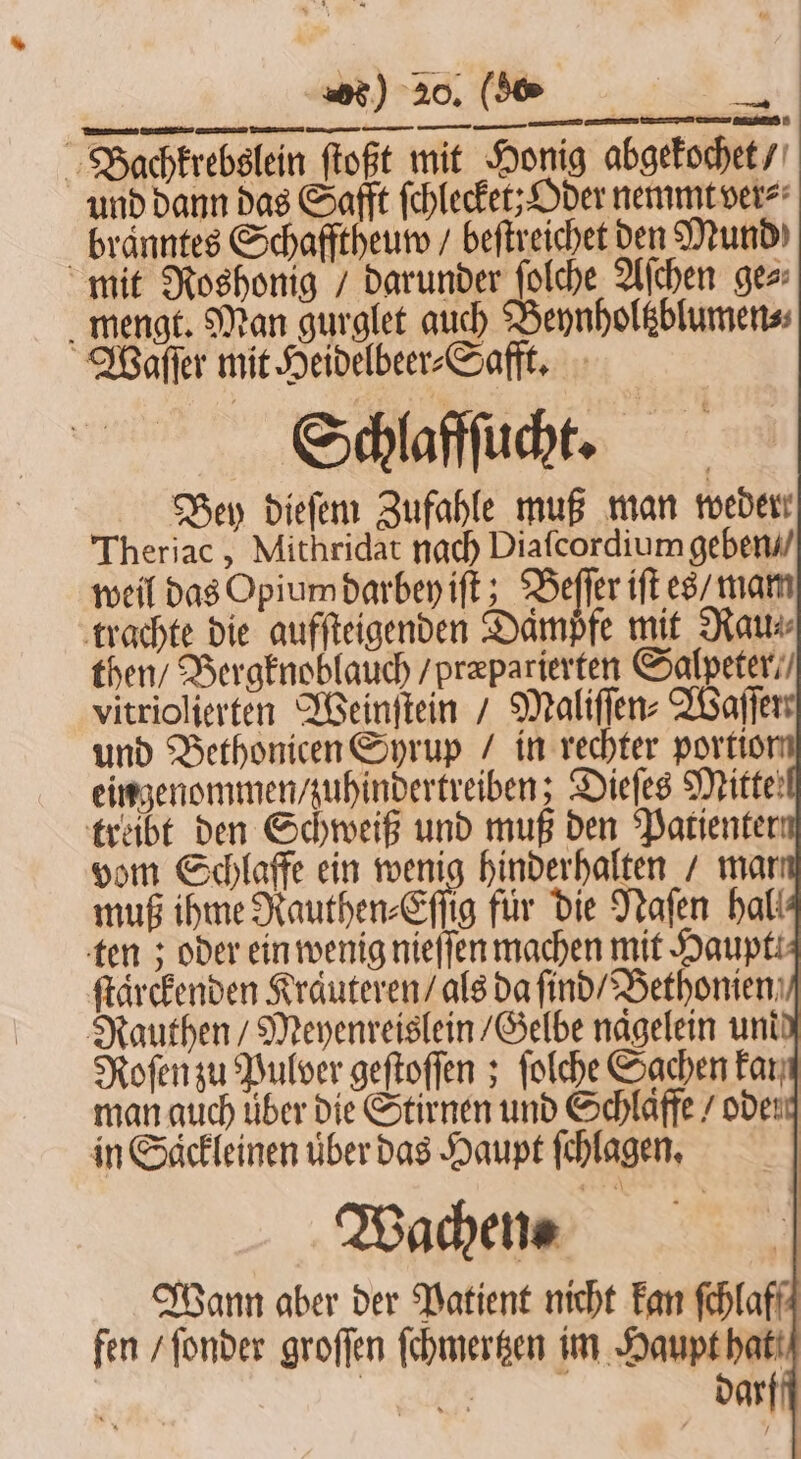 Bachkrebslein ſtoßt mit Honig abgekochet / und dann das Safft ſchlecket; Oder nemmt ver⸗ braͤnntes Schafftheum / beſtreichet den Mund mit Roshonig / darunder ſolche Aſchen gez: mengt. Man gurglet auch Beynholtzblumen⸗ Waſſer mit Heidelbeer⸗Safft. Schlaffſucht. eingenommen / zuhindertreiben; Dieſes Mitte: treibt den Schweiß und muß den Patienter ſtaͤrckenden Kraͤuteren / als da ſind / Bethonien Rauthen / Meyenreislein / Gelbe nagelein und Roſen zu Pulver geſtoſſen; ſolche Sachen Fan man auch über die Stirnen und Schlafe / oden in Saͤckleinen uͤber das Haupt ſchlagen. Wachen⸗ Wann aber der Patient nicht kan ſchlaff fen / ſonder groſſen ſchmertzen im Haupt hat r darf /