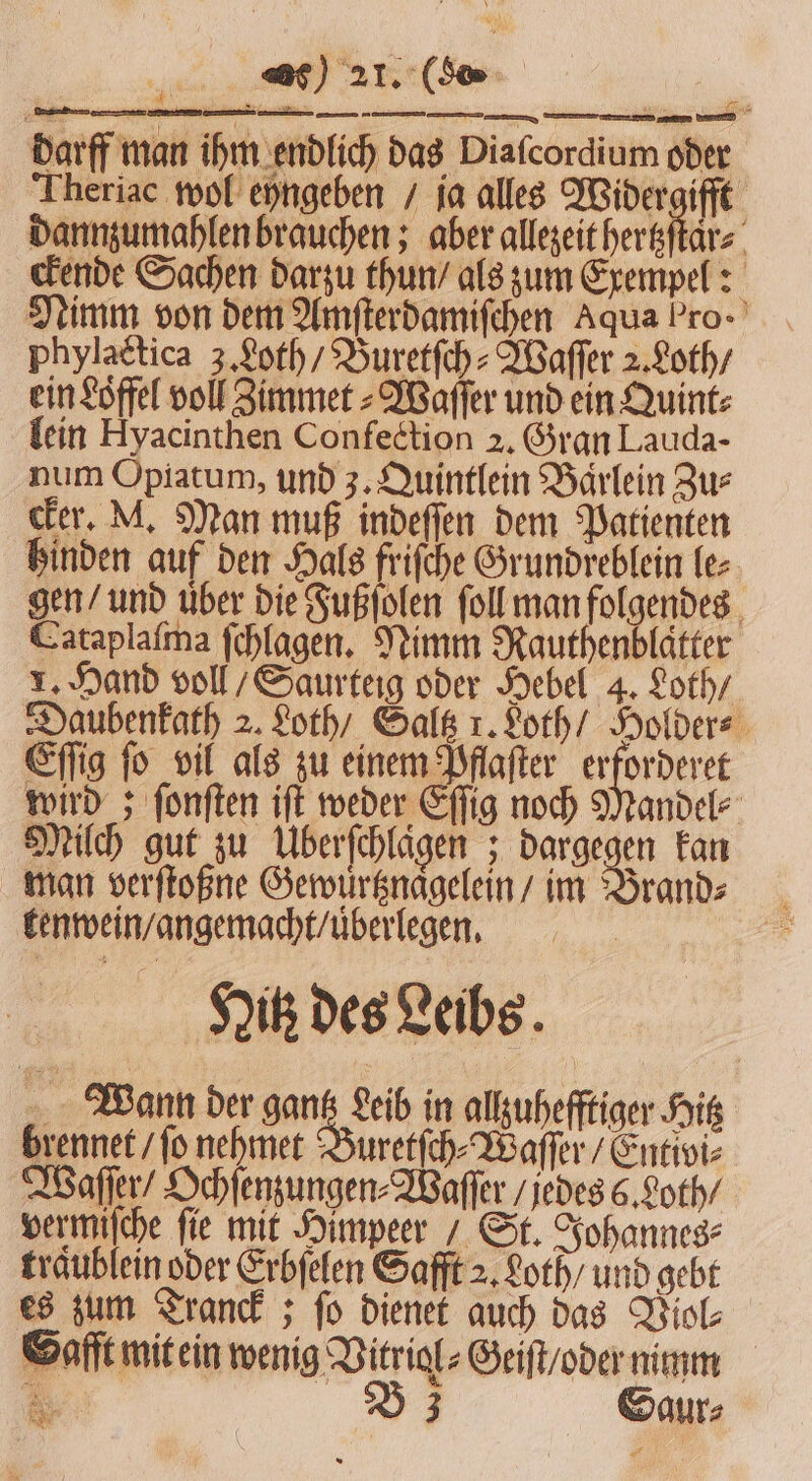 darff man ihm endlich das Diafcordium oder Theriac wol eyngeben / ja alles Widergifft dannzumahlen brauchen; aber allezeit hertzſtar⸗ ckende Sachen darzu thun / als zum Exempel: Nimm von dem Amſterdamiſchen Aqua Pro- phylattica 3. Loth / Buretſch⸗Waſſer 2. Loth / ein Löffel voll Zimmet⸗Waſſer und ein Quint⸗ lein Hyacinthen Confection 2. Gran Lauda- num Opiatum, und 3. Quintlein Barlein Zus cker. M. Man muß indeſſen dem Patienten hinden auf den Hals friſche Grundreblein le⸗ gen / und uͤber die Fußſolen ſoll man folgendes Cataplaſma ſchlagen. Nimm Rauthenblaͤtter 1. Hand voll / Saurteig oder Hebel 4. Loth / Daubenkath 2. Loth / Saltz 1. Loth / Holder⸗ Eſſig ſo vil als zu einem Pflaſter erforderet wird; ſonſten iſt weder Eſſig noch Mandel Milch gut zu ÜUberſchlaͤgen; dargegen kan man verſtoßne Gewuͤrtznaͤgelein / im Brand⸗ kenwein / angemacht / uͤberlegen. Hitz des Leibs Wann der gantz Leib in allzuhefftiger Hitz brennet / fo nehmet Buretſch⸗Waſſer / Entivi⸗ Waſſer / Ochſenzungen⸗Waſſer / jedes 6. Loth / vermiſche fie mit Himpeer/ St. Johannes⸗ traͤublein oder Erbſelen Safft 2. Loth / und gebt es zum Tranck; fo dienet auch das Viol⸗ Gafft mit ein wenig Vitriol⸗Geiſt / oder nimm 5 B37 Saur⸗