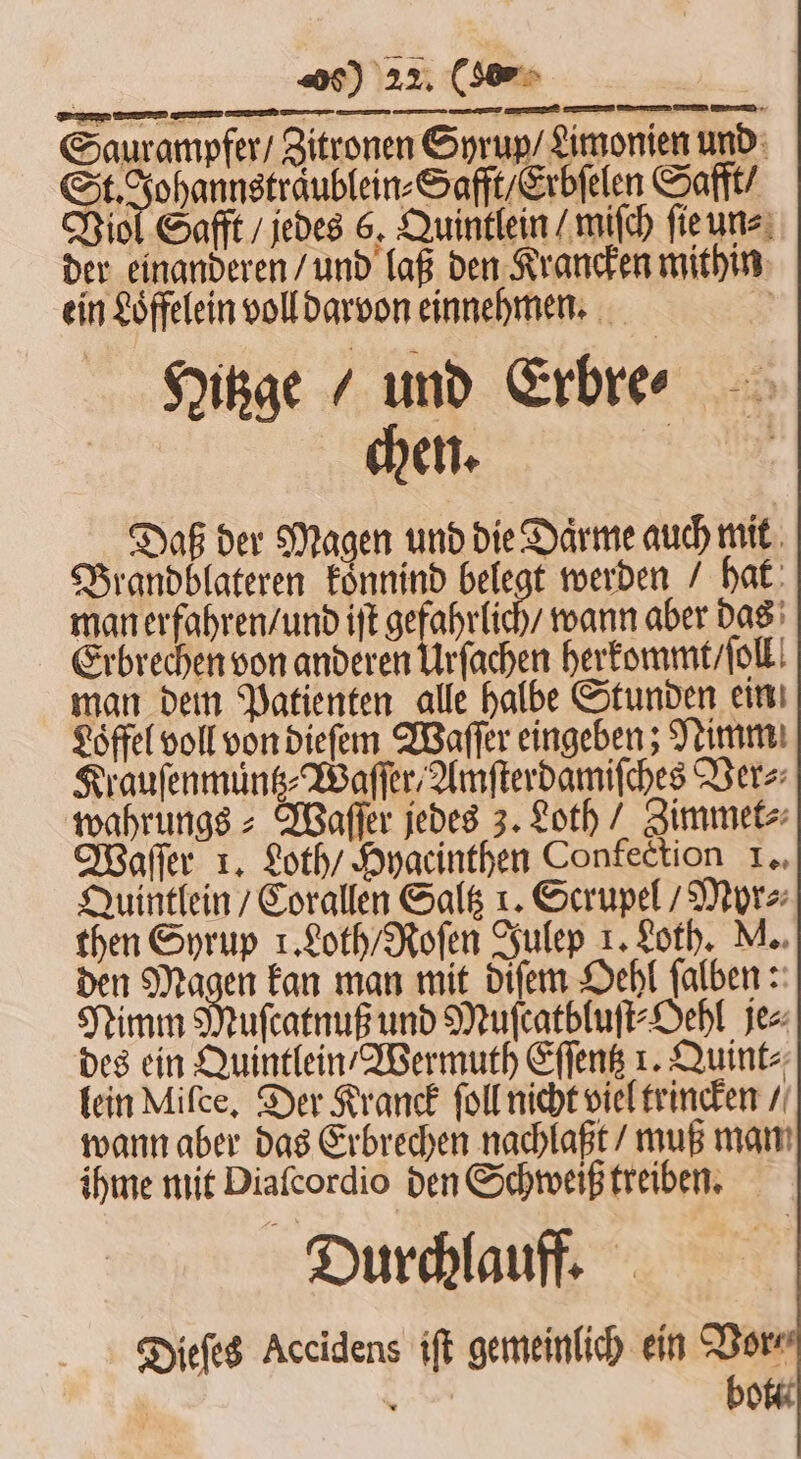 : . Elle — — —-— — — — — Saurampfer / Zitronen Syrup / Limonien und J Safft / Erbſelen Safft / Viol Safft / jedes 6. Quintlein /mifch ſie un⸗ der einanderen / und laß den Krancken mithin ein Löffelein voll darvon einnehmen. 55 Hitzge / und Erbre⸗ chen. e Daß der Magen und die Daͤrme auch mit Brandblateren koͤnnind belegt werden / hat man erfahren / und iſt gefahrlich / wann aber das Erbrechen von anderen Urſachen herkommt / ſoll man dem Patienten alle halbe Stunden ein Löffel voll von dieſem Waſſer eingeben; Nimm Krauſenmuntz⸗WaſſerAmſterdamiſches Ver⸗ wahrungs⸗ Waſſer jedes 3. Loth / Zimmet⸗ Waſſer 1. Loth / Hygcinthen Confection 1. Quintlein / Corallen Saltz 1. Scrupel / Myr⸗ then Syrup 1. Loth / Roſen Julep 1. Loth. M. den Magen kan man mit diſem Oehl ſalben: Nimm Muſcatnuß und Muſcatbluſt⸗Oehl je⸗ des ein Quintlein Wermuth Eſſentz 1. Quint⸗ lein Mifce, Der Kranck ſoll nicht viel trincken / wann aber das Erbrechen nachlaßt / muß man ihme mit Diaſcordio den Schweiß treiben. Durchlauff. Dieſes Accidens iſt gemeinlich ein Bor