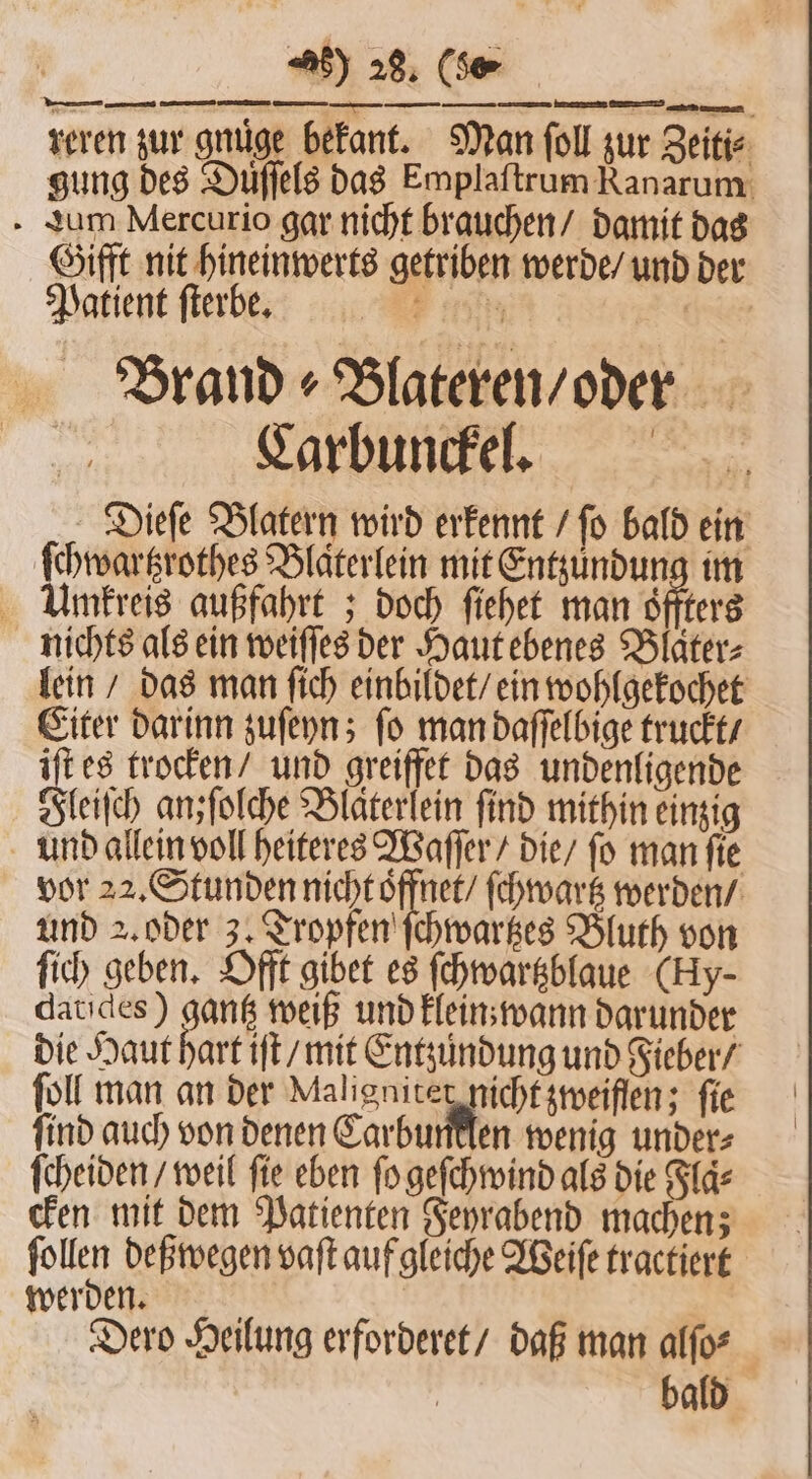 reren zur gnuͤge bekant. Man ſoll zur Zeiti⸗ gung des Duͤſſels das Emplaſtrum Ranarum aum Mercurio gar nicht brauchen / damit das Gifft nit hineinwerts getriben werde / und der Patient ſterbe. ER en Brand ⸗Blateren / oder Carbunckel. Dieſe Blatern wird erkennt / ſo bald ein ſchwartzrothes Blaͤterlein mit Entzuͤndung im Umkreis außfahrt; doch ſiehet man oͤffters nichts als ein weiſſes der Haut ebenes Blaͤter⸗ lein / das man ſich einbildet / ein wohlgekochet Eiter darinn zuſeyn; ſo man daſſelbige truckt / iſt es trocken / und greiffet das undenligende Fleiſch anzfolche Blaͤterlein find mithin einzig und allein voll heiteres Waſſer / die / ſo man ſie vor 22. Stunden nicht oͤffnet / ſchwartz werden / und . oder 3. Tropfen ſchwartzes Bluth von fi) geben. Offt gibet es ſchwartzblaue (Hy- datides) gantz weiß und klein wann darunder die Haut hart iſt / mit Entzůndung und Fieber / ſoll man an der Maligniter nicht zweiflen; fie ſind auch von denen Carbumtlen wenig under⸗ ſcheiden / weil fie eben ſo geſchwind als die Flaͤ⸗ cken mit dem Patienten Feyrabend machen; 1110 deßwegen vaſt auf gleiche Weiſe tractiert werden. | Dero Heilung erforderet / daß man alſo⸗ bald