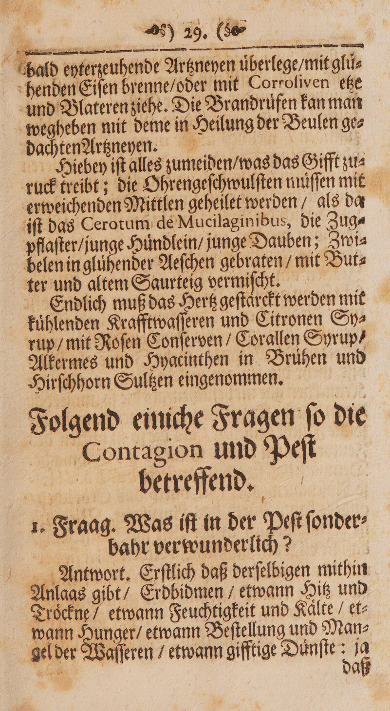 hald eyterzeuhende Artzneyen überlege/mitglüs henden Eiſen brenne / oder mit Corroliven etze und Blateren ziehe. Die Brandrufen kan man wegheben mit deme in Heilung der Beulen ge⸗ dachten Artzneyen. | a Hiebey ift alles zumeiden / was das Gifft zu⸗ ruck kreibt; die Ohrengeſchwulſten nnüſſen mit erweichenden Mittlen geheilet werden/ als da iſt das Cerotum de Mucilaginibus, die Zug⸗ pflaſter / unge Huͤndlein / junge Dauben; Zwi⸗ belen in glühender Aeſchen gebraten / mit But⸗ ter und altem Saurteig vermiſcht. Endlich muß das Hertz geſtaͤrckt werden mit kuͤhlenden Krafftwaſſeren und Citronen Sy⸗ rup / mit Roſen Conſerven / Corallen Syrup / Alkermes und Hyacinthen in Bruͤhen und Hirſchhorn Sultzen eingenommen. Folgend einiche Fragen ſo die er C ontagion und Peſt betreffend. 1. Fraag. Was iſt in der Peſt ſonder⸗ bahr verwunderlich? Antwort. Erſtlich daß derſelbigen mithin Anlaas gibt / Erdbidmen / etwann Hit und Trockne / etwann Feuchtigkeit und Kalte et⸗ wann Hunger / etwann Beſtellung und Man⸗