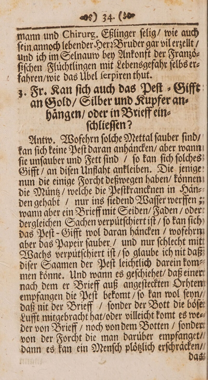 mann und Chirurg. Eßlinger ſelig / wie auch ſein annoch lebender Her: Bruder er vil erzellt / und ich im Selnauw bey Ankonft der Franzo⸗ ſiſchen Flüchtlingen mit Lebensgefahr ſelbs er⸗ fahren / wie das Übel ſerpiren thut. 3. Fr. Kan ſich auch das Peſt⸗Gifft an Gold / Silber und Kupfer an⸗ Hängen, oder in Brieff ein⸗ ſchlieſſen? Antw. Wofehrn ſolche Mettal fauber ſind / kan ſich keine Peſt daran anhaͤncken / aber wann fie unſauber und Fett find / fo kan ſich ſolches Gifft / an diſen Unflaht ankleiben. Die jenige nun die einige Forcht deßwegen haben / koͤnnen die Muͤntz / welche die Peſtkrancknen in Haͤn⸗ den gehabt / nur ins ſiedend Waſſer werffen; wann aber ein Brieff mit Seiden / Jaden / ober! dergleichen Sachen verputſchiert iſt / ſo kan ſich das Peſt-Gifft wol daran häncken wofehrn aber das Papeir ſauber / und nur fchlecht mitt Wachs verpuͤtſchiert iſt / ſo glaube ich nit daß diſer Saamen der Peſt leichtlich darein kom⸗ men koͤnne. Und wann es geſchiehet / daß einer nach dem er Brieff auß angeſteckten Orhten empfangen die Peſt bekomt / ſo kan wol ſeyn / daß nit der Brieff / ſonder der Bott die boͤſe Lufft mitgebracht hat / oder villeicht komt es we⸗ der von Brieff / noch von dem Botten / ſonder von der Forcht die man darüber empfanget / dann es kan ein Menſch ploͤtzlich erſchra r* | A