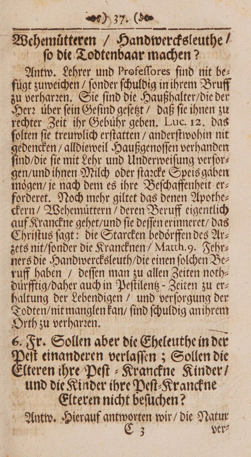 Wehemuͤtteren / Handiwercfsleuthe / ſo die Todtenbaar machen? Antw. Lehrer und Profeflores find nit bes fügt zuweichen / ſonder ſchuldig in ihrem Bruff zu verharꝛen. Sie find die Haußhalter / die der Herr über fein Geſind geſetzt / daß ſie ihnen zu rechter Zeit ihr Gebußr geben. Luc. 12. das ſolten ſie treuwlich erſtatten / anderſtwohin nit gedencken / alldieweil Haußgenoſſen verhanden ſind / die fie mit Lehr und Underweiſung verſor⸗ gen / und ihnen Milch oder ſtaꝛcke Speis gaben moͤgen / je nach dem es ihre Beſchaffenheit ers forderet. Noch mehr giltet das denen Apothe⸗ ckern / Wehemuͤttern / deren Beruff eigentlich auf Kranckne gehet / und fie deſſen erinneret / das Chriſtus ſagt: die Starcken bedoͤrffen des Ar⸗ zets nit / ſonder die Krancknen / Match. 9. Fehr⸗ ners die Handwercksleuth / die einen ſolchen Be⸗ ruff haben / deſſen man zu allen Zeiten noth⸗ duͤrfftig / daher auch in Peſtilentz- Zeiten zu er⸗ haltung der Lebendigen / und verſorgung der Todten / nit manglen kan / find ſchuldig an ihrem Orth zu verharren. Dh 6. Fr. Sollen aber die Eheleuthe in der 45 einanderen verlaſſen; Sollen die Elteren ihre Peſt⸗Kranckne Kinder / und die Kinder ihre Peſt⸗Kranckne Elteren nicht beſuchen? Antw. Hierauf antworten wir / die Natur