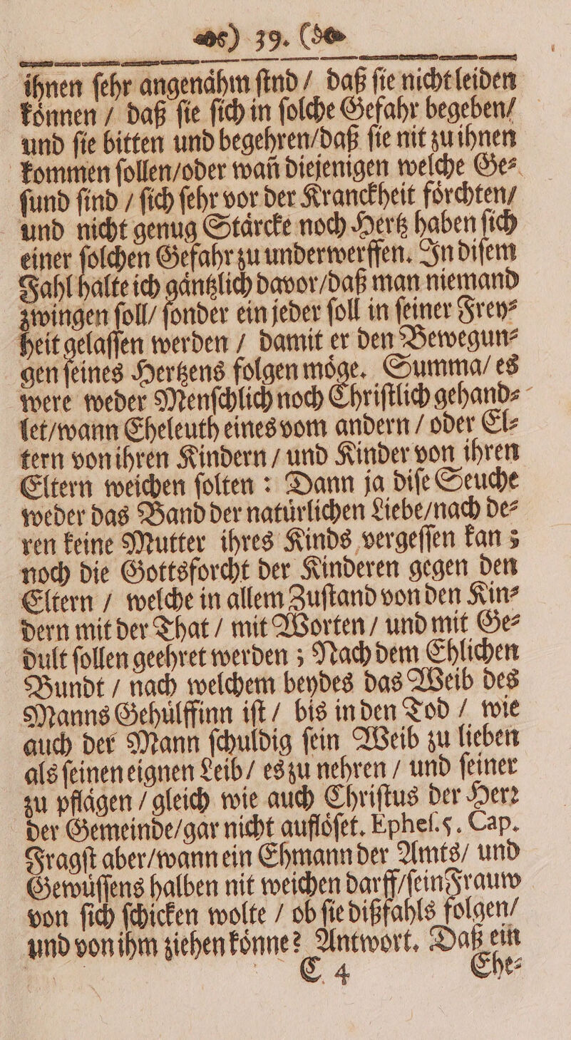 ihnen ſehr angendhn find / daß fie nicht leiden Ja 2 75 Gefahr zu underwerffen. In diſem zwingen ſoll / ſonder ein jeder ſoll in feiner Sven? heit gelaſſen werden / damit er den Bewegun⸗ gen ſeines Hertzens folgen moͤge. Summa / es were weder Menſchlich noch Chriſtlich gehand⸗ let / wann Eheleuth eines vom andern / oder El⸗ tern von ihren Kindern / und Kinder von ihren Eltern weichen ſolten: Dann ja diſe Seuche weder das Band der natuͤrlichen Liebe / nach de⸗ ren keine Mutter ihres Kinds vergeſſen kan; noch die Gottsforcht der Kinderen gegen den Eltern / welche in allem Zuſtand von den Kin? dern mit der That / mit Worten / und mit Ge⸗ dult follen geehret werden; Nach dem Chlichen Bundt / nach welchem beydes das Weib des Manns Gehulffinn iſt / bis in den Tod / wie auch der Mann ſchuldig ſein Weib zu lieben als ſeinen eignen Leib / es zu nehren / und ſeiner zu pflägen / gleich wie auch Chriſtus der Her: der Gemeinde / gar nicht aufloͤſet. Epheſ. . Cap. Fragſt aber / wann ein Ehmann der Amts / und Gewuͤſſens halben nit weichen darff / ſein Frauw von ſich ſchicken wolte / ob ſie dißfahls folgen