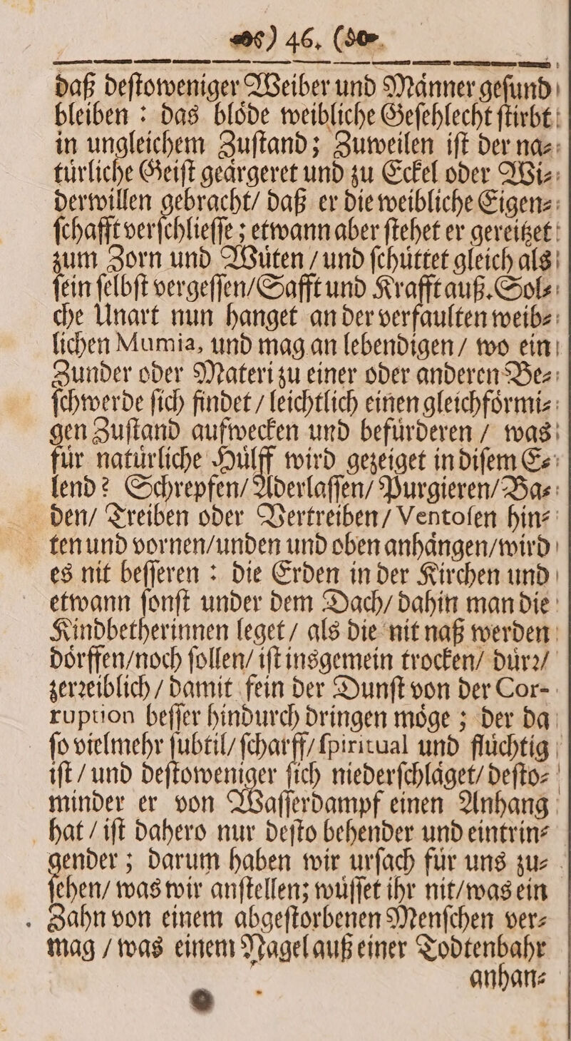 Kindbetherinnen leget / als die nit naß werden doͤrffen / noch ſollen / iſt insgemein trocken / duͤrꝛ / zerꝛeiblich / damit fein der Dunſt von der Cor⸗ ruption beſſer hindurch dringen moͤge; der da ſo vielmehr fuer e und flüchtig | iſt / und deſtoweniger ſich niederſchlaͤget / deſto⸗ minder er von Waſſerdampf einen Anhang hat / iſt dahero nur deſto behender und eintrin⸗ gender; darum haben wir urſach fuͤr uns zu⸗ ehen / was wir anſtellenz wuͤſſet ihr nit / was ein Zahn von einem abgeſtorbenen Menſchen ver⸗ mag / was einem Nagel auß einer Todtenbahr 0 anhan⸗