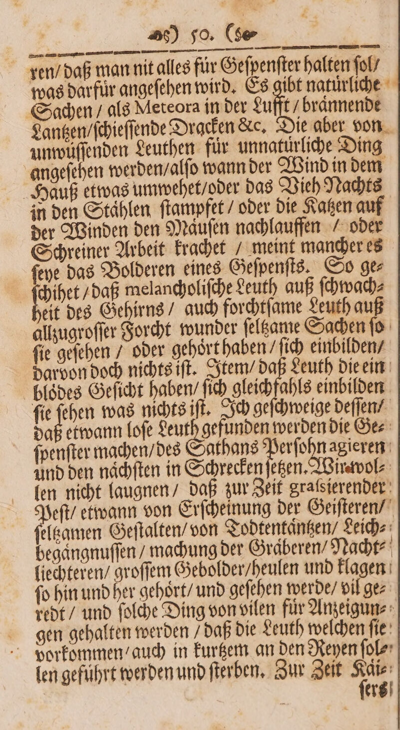 20 so (fe —— ——⁰· . è⁵Ali NEE ren / daß man nit alles für Geſpenſter halten fol’ was darfuͤr angeſehen wird. Es gibt naturliche Sachen / als Meteora in der Lufft / braͤnnende Lantzen / ſchieſſende Dracken &amp;e, Die aber von unwüuͤſſenden Leuthen für unnatürliche Ding angeſehen werden / alſo wann der Wind in dem Hauß etwas umwehet / oder das Vieh Nachts in den Stählen ſtampfet / oder die Katzen auf der Winden den Mauſen nachlauffen / oder Schreiner Arbeit krachet / meint mancher es ſeye das Bolderen eines Geſpenſts. So ger ae c melancholiſche Leuth auß ſchwach⸗ eit des Gehirns / auch forchtſame Leuth auß allzugroſſer Forcht wunder ſeltzame Sachen ſo ſie geſehen / oder gehort haben / ſich einbilden / darvon doch nichts iſt. Item / daß Leuth die ein bloͤdes Geſicht haben / ſich gleichfahls einbilden ſie 1 was nichts iſt. Ich geſchweige deſſen / daß etwann loſe Leuth gefunden werden die Ge⸗ ſpenſter machen / des! athans Perſohn agieren Und den nächften in Schrecken ſetzen. Wirwol⸗ len nicht laugnen / daß zur Zeit gralsierender 1100 etwann von Erſcheinung der Geiſteren / eltzamen Geſtalten / von Todtentaͤntzen⸗ Leich⸗ begaͤngnuſſen / machung der Graͤberen⸗ Nacht⸗ liechteren / groſſem Gebolder / heulen und klagen fo hin und her gehort / und geſehen werde / vil ge⸗ redt / und ſolche Ding von vilen fuͤr Anzeigun⸗ gen gehalten werden / daß die Leuth welchen ſie vorkommen / auch in kurtzem an den Reyen ſol⸗ len geführt werden und ſterben. Zur Zeit 12 Ä ers