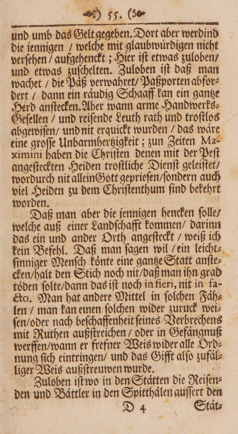 ne . —— ͤ HQ ee eee worden. e Daß man aber die jennigen hencken ſolle / welche auß einer Landſchafft kommen / darinn das ein und ander Orth angeſteckt / weiß ich kein Befehl. Daß man ſagen wil / ein leicht⸗ ſinniger Menſch koͤnte eine gay anftes cken / halt den Stich noch nit / daß man ihn grad töden ſolte / dann das iſt noch in fieri, nit in fa- eto. Man hat andere Mittel in ſolchen Fah⸗ len / man kan einen ſolchen wider zuruck wei⸗ ſen / oder nach beſchaffenheit ſeines Verbrechens mit Nuthen außſtreichen / oder in Gefängnuß werffen / wann er frefner Weis wider alle Ord⸗ nung ſich eintringen / und das Gifft alſo zufaͤl⸗ liger Weis außſtreuwen wurde. f Ziuloben iſt wo in den Stätten die Reifen: den und Battler in den Spitthaͤlen auſſert den 38 D4 Stct⸗