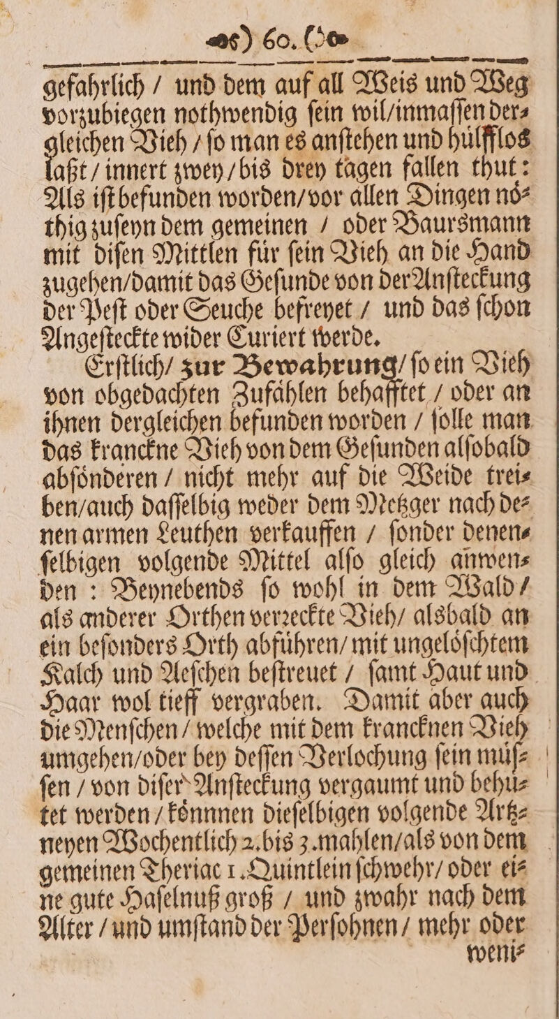 20) 6. GM gefahrlich / und dem auf all Weis und Weg vorzubiegen nothwendig ſein wil / inmaſſen der⸗ leichen Vieh / ſo man es anſtehen und huͤlfflos aßt / innert zwey / bis drey tagen fallen thut: Als iſt befunden worden / vor allen Dingen nd? thig zuſeyn dem gemeinen / oder Baursmann mit diſen Mittlen für fein Vieh an die Hand zugehen / damit das Geſunde von der Anſteckung der Peſt oder Seuche befreyet / und das ſchon Angeſteckte wider Curiert werde. Erſtlich / zur Bewahrung / ſo ein Vieh von obgedachten Zufaͤhlen behafftet / oder an S nn das kranckne Vieh von dem Geſunden alſobald abſoͤnderen / nicht mehr auf die Weide trei⸗ nen armen Leuthen verkauffen / ſonder denen⸗ ſelbigen volgende Mittel alſo gleich anwen⸗ den: Beynebends fo wohl in dem Wald / als anderer Orthen verzeckte Vieh / alsbald an ein beſonders Orth abfuͤhren / mit ungeloͤſchtem Haar wol tieff vergraben. Damit aber auch umgehen / oder bey deſſen Verlochung fein můuͤſ⸗ fen / von diſer Anſteckung vergaumt und behulz tet werden / koͤnnnen dieſelbigen volgende Artz⸗ gemeinen Theriac 1. Quintlein ſchwehr / oder ei⸗ ne gute Haſelnuß groß / und zwahr nach dem Alter / und umſtand der Perſohnen / mehr oder weni⸗