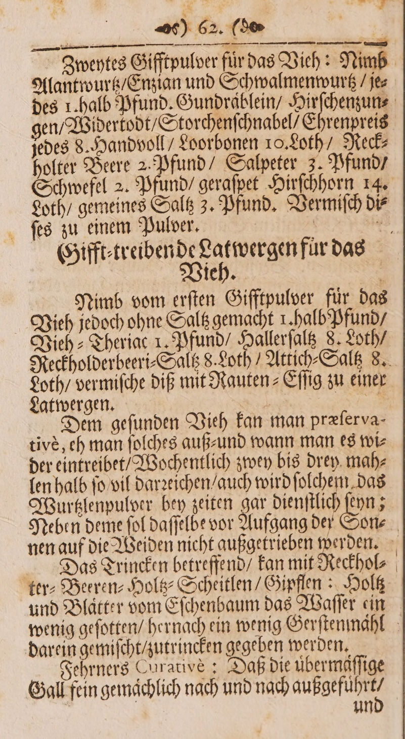 Alantwurtz / Enzian und Schwalmenwurtz / je⸗ gen / Widertodt / Storchenſchnabel / Ehrenpreis jedes 8. Handvoll / Loorbonen 10. Loth / Reck holter Beere 2. Pfund / Salpeter 3. Pfund / Schwefel 2. Pfund / gerafpet Hirſchhorn 14. ſes zu einem Pulver. Gifft⸗ treibende Latwergen fur das Vieh. Nimb vom erſten Gifftpulver für das Vieh jedoch ohne Saltz gemacht 1. halb Pfund / Vieh ⸗Theriac 1. Pfund / Hallerſaltz 8. Loth / Loth / vermiſche DIE mit Rauten⸗Eſſig zu einer Latwergen. . Fe Dem gefunden Vieh kan man præſerva⸗ tive, eh man ſolches auß⸗ und wann man es wi⸗ der eintreibet / Wochentlich zwey bis drey mah⸗ len halb ſo vil darꝛeichen / auch wirdſt EN Wurtzlenpulver bey zeiten gar dienſtlich ſeyn; Das Trincken betreffend / kan mit Reckhol⸗ ter⸗Beeren⸗ Hol’ Scheitlen / Gipflen: Holtz und Blatter vom Eſchenbaum das Waſſer ein darein gemiſcht / zutrincken gegeben werden. Fehrners Curative ; Daß die übermaſſige Gall fein gemaͤchlich nach und nach aufgeführt? un