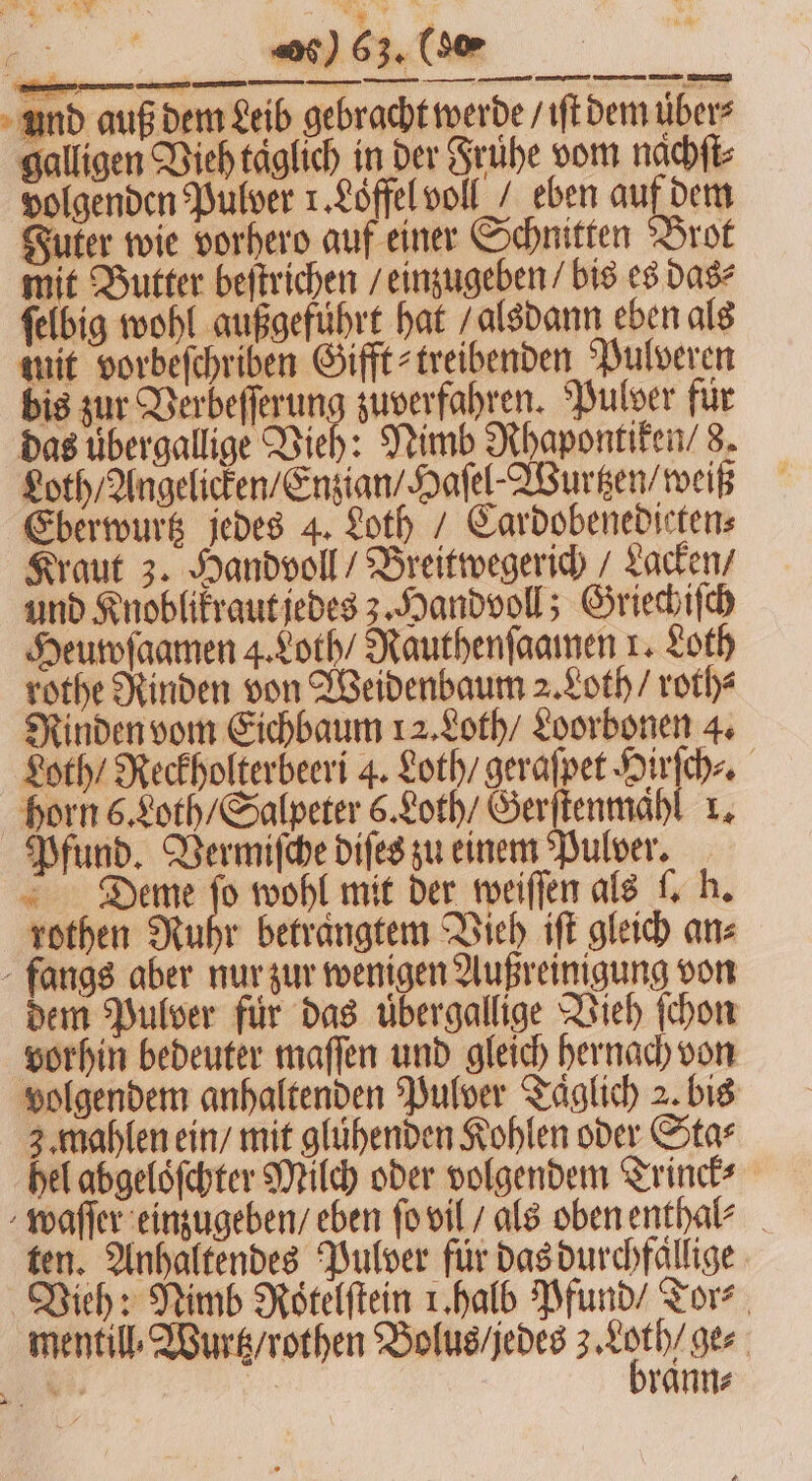 Dt ee ee und auß dem Leib gebracht werde / iſt dem über? galligen Vieh täglich in der Frühe vom nachſt⸗ volgenden Pulver 1. Loͤffel voll / eben auf dem Futer wie vorhero auf einer Schnitten Brot mit Butter beſtrichen / einzugeben / bis es das⸗ ſelbig wohl außgeführt hat / alsdann eben als mit vorbeſchriben Gift treibenden Pulveren bis zur Verbeſſerung zuverfahren. Pulver für das uͤbergallige Vieh: Nimb Rhapontiken / 8. Loth / Angelicken / Enzian / Haſel⸗Wurtzen / weiß Eberwurtz jedes 4. Loth / Cardobenedieten⸗ Kraut 3. Handvoll / Breitwegerich / Lacken / und Knoblikraut jedes 3. Handvoll; Griechiſch Heuwſaamen 4. Loth / Rauthenſaamen x. Loth rothe Rinden von Weidenbaum 2. Loth / roth⸗ Rinden vom Eichbaum 12. Loth / Loorbonen 4. Loth / Reckholterbeeri 4. Loth / geraſpet Hirſch⸗. horn 6. Loth / Salpeter 6. Loth / Gerſtenmahl 1. Pfund. Vermiſche diſes zu einem Pulver. Deme I wohl mit der weiſſen als l. h. rothen Ruhr betraͤngtem Vieh iſt gleich ans fangs aber nur zur wenigen Außreinigung von dem Pulver für das uͤbergallige Vieh ſchon vorhin bedeuter maſſen und gleich hernach von volgendem anhaltenden Pulver Täglich 2 bis 3. mahlen ein / mit glühenden Kohlen oder Star hel abgeloͤſchter Milch oder volgendem Trinck⸗ waſſer einzugeben / eben ſo vil / als oben enthal⸗ ten. Anhaltendes Pulver für das durchfällige Vieh: Nimb Rötelftein 1. halb Pfund / Tor⸗ mentill. Wurtz / rothen Bolus / jedes a ge⸗