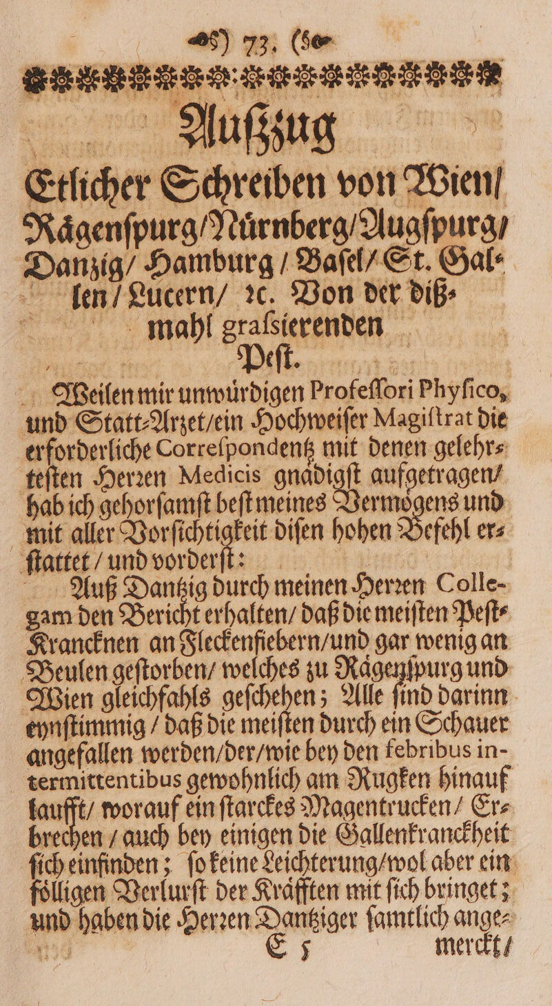 nn * Etlicher Schreiben von Wien / Naͤgenſpurg / Nuͤrnberg / Augſpurg / Danzig / Hamburg / Baſel / St. Gal⸗ len / Lucern / ꝛc. Von der diß⸗ ee ee 1 1 5 Weilen mir unwürdigen Profeflori Phyfico, und Statt⸗Arzet / ein Hochweiſer Magiftrat die erforderliche Correſpondentz mit denen gelehr⸗ teſten Herzen Medicis ane aufgetragen / hab ich gehorſamſt beſt meines „ und mit aller Vorſichtigkeit diſen hohen Befehl er⸗ ſtattet / und vorderſt: 117 0 Auß Dantzig durch meinen Herzen Colle- gam den Bericht erhalten / daß die meiſten Peſt⸗ Krancknen an Fleckenfiebern / und gar wenig an Beulen geſtorben / welches zu Raͤgenſpurg und Wien gleichfahls geſchehen; Alle find darinn eynſtimmig / daß die meiſten durch ein Schauer angefallen werden / der / wie bey den febribus in. termittentibus gewohnlich am Rugken hinauf taufft / worauf ein ſtarckes Magentrucken / Erz brechen / auch bey einigen die Gallenkranckheit ſich einfinden; ſo keine Leichterung / wol aber ein fölligen Verlurſt der Krafften mit ſich bringet; und haben die Herꝛen Dantziger ſamtlich ange⸗ 50 E 5 merckt /