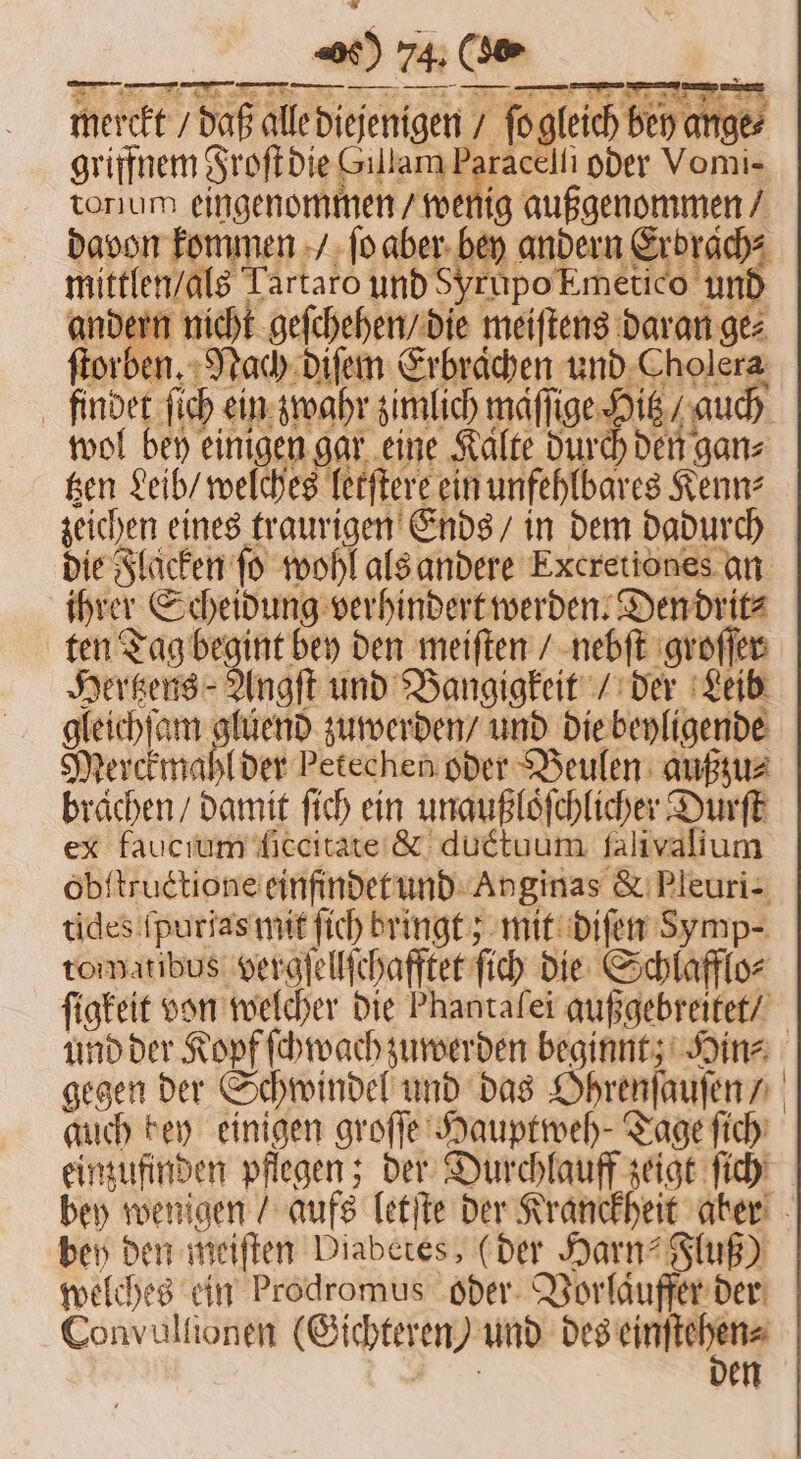 merckt / daß alle diejenigen / ſo gleich bey ange⸗ tonum eingenommen / wenig außgenommen / davon kommen / ſo aber bey andern Erbrach⸗ mittlen / als Tartaro und SyrupoEmetico und andern nicht geſchehen / die meiſtens daran ge⸗ ſtorben. Nach diſem Erbraͤchen und Cholera findet ſich ein zwahr zimlich maſſige Hitz / auch wol bey einigen gar eine Kalte durch den ganz tzen Leib / welches letſtere ein unfehlbares Kenn⸗ zeichen eines traurigen Ends / in dem dadurch die Flaͤcken fo wohl als andere Excretiones an ihrer Scheidung verhindert werden. Den drit⸗ ten Tag begint bey den meiſten / nebſt groſſer Hertzens Angſt und Bangigkeit / der Leib gleichſam gluend zuwerden / und die beyligende Merckmahl der Petechen oder Beulen außzu⸗ brachen / damit ſich ein unaußloͤſchlicher Durſt ex faucium ſiccitate &amp; ductuum ſalivalium obſtructione einfindet und Anginas &amp; Pleuri- tides ſpurias mit ſich bringt; mit diſen Symp- tommatibus vergſe e llſchafftet ſich die Sch lafflo⸗ ſigkeit von welcher die Phantafei gußgebreitet / auch bey einigen groſſe Hauptweh- Tage ſich bey den meiſten Diabetes, (der Harn“ Fluß) welches ein Prodromus oder Vorlaͤuffer der Convultionen (Gichteren und desen N en