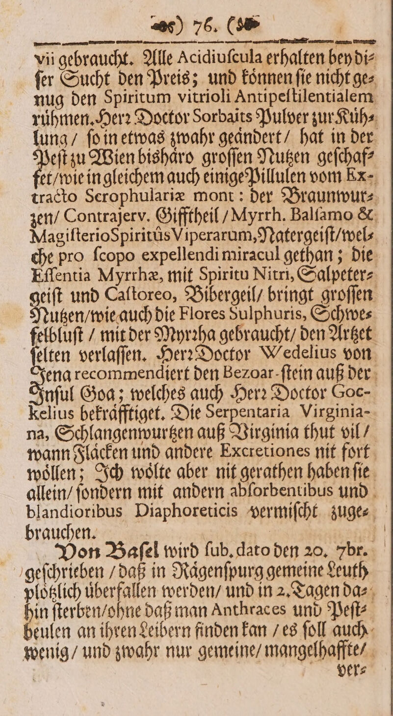 ſer Sucht den Preis; und koͤnnen ſie nicht ge⸗ nug den Spiritum vitrioli Antipeſtilentialem rühmen. Herꝛ Doctor Sorbaits Pulver zur Kuͤh⸗ lung / ſo in etwas zwahr geandert / hat in der u Wien bishaͤro groſſen Nutzen geſchaf⸗ et / wie in gleichem auch einige Pillulen vom Ex- tracto Scrophulariæ mont: der Braunwur⸗ zen / Contrajerv. Gifftheil / Myrrh. Balſamo &amp; Magiſterio Spiritus Viperarum, Natergeiſt / wel⸗ che pro ſcopo expellendi miracul gethan; die Eſſentia Myrrhæ, mit Spiritu Nitri, Salpeter⸗ geiſt und Caltoreo, Bibergeil / bringt groſſen Mutzen / wie auch die Flores Sulphuris, Schwe⸗ felbluſt / mit der Myrꝛha gebraucht / den Artzet jelten verlaſſen. Her: Doctor Wedelius von ena recommendiert den Bezoar-ftein auß der uff Goa; welches auch Her? Doctor Goc- kelius befrafftiget. Die Serpentaria Virginia- na, Schlangenwurtzen auß Virginia thut vil / wann Flaͤcken und andere Excretiones nit fort woͤllen; Ich woͤlte aber nit gerathen haben ſie allein / fondern mit andern abforbentibus und blandioribus Diaphoreticis vermiſcht zuge⸗ brauchen. . Von Baſel wird ſub. dato den 20. 7br. geſchrieben / daß in Raͤgenſpurg gemeine Leuth lotzlich überfallen werden / und in 2. Tagen da⸗ 5 ſterben / ohne daß man Anthraces und Peſt⸗ beulen an ihren Leibern finden kan / es ſoll auch wenig / und zwahr nur gemeine / mangelhaffte / | ver⸗