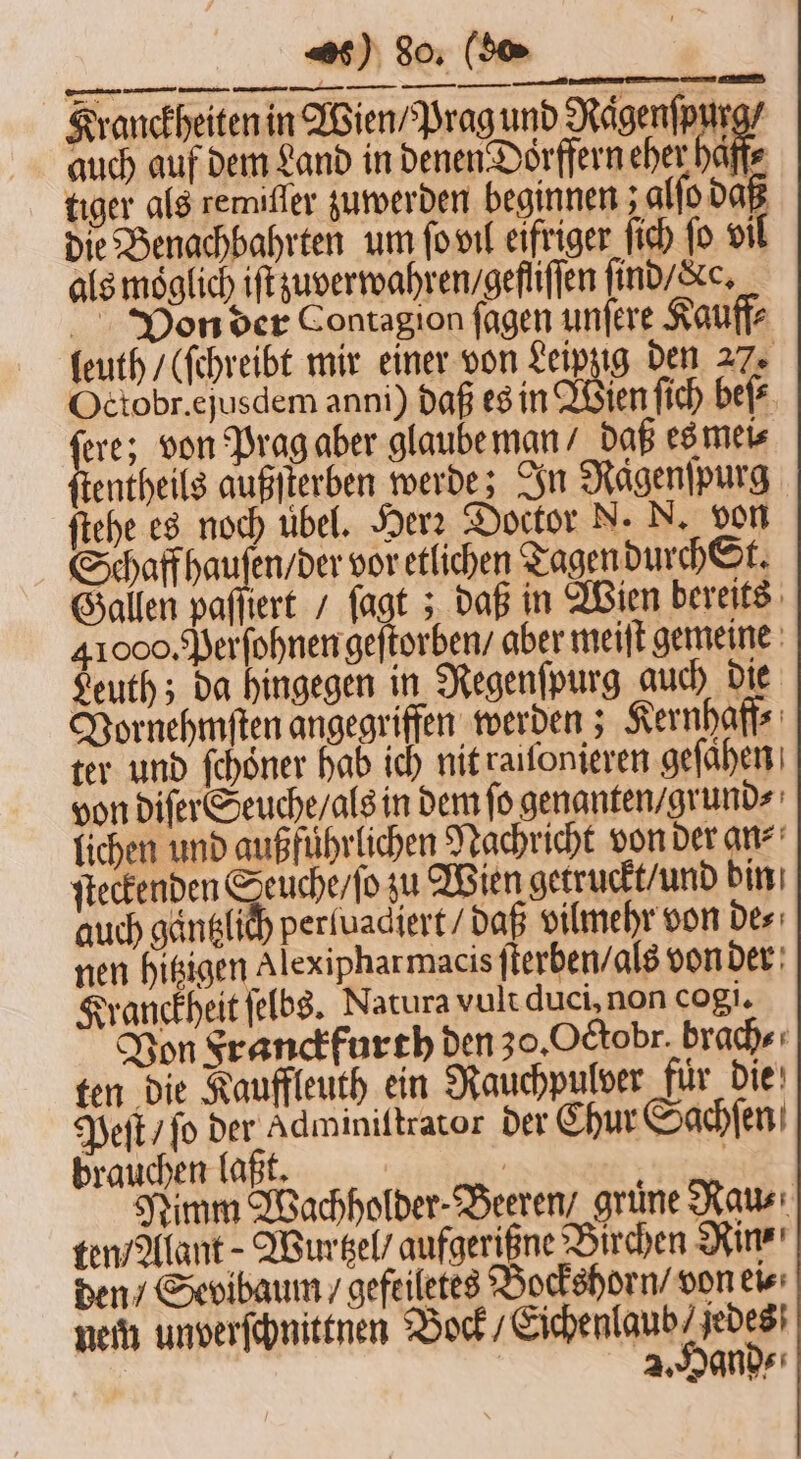 s) So. (So ranckheiten in Wien / Prag und Nägenfpurg/ auch auf dem Land in denen Dorffern eher ba tiger als remiffer zuwerden beginnen ; alſo daß die Benachbahrten um ſo vil eifriger ſich ſo vil als möglich iſt zuverwahren / gefliſſen ſind / c. Von der Contagion ſagen unſere Kauff⸗ leuth / (ſchreibt mir einer von Leipng den 27. Octobr. ejusdem anni) daß es in Wen ſich beſ⸗ 1 von Prag aber glaube man / daß es mei⸗ entheils außſterben werde; In Rägenſpurg ſtehe es noch übel. Herz Doctor N. N. von Schaff haufen / der vor etlichen Tagen durch St. Gallen paſſiert / ſagt; daß in Wien bereits 41000. Perſohnen geſtorben / aber meiſt gemeine Leuth; da hingegen in Regenſpurg auch die Vornehmſten angegriffen werden; Kernhaff⸗ ter und ſchoͤner hab ich nit raiſonieren geſaͤhen von diſer Seuche / als in dem fo genanten / grund⸗ lichen und außführlichen Nachricht von der an⸗ ſteckenden Seuche / ſo zu Wien getruckt / und bin auch gaͤntzlich perluadiert / daß vilmehr von de⸗ nen hitzigen Alex ipharmacis ſterben / als von der Kranckheit ſelbs. Natura vult duci, non cogi. Von Franckfurth den 30. Octobr. brach⸗ ten die Kauffleuth ein Rauchpulver fuͤr die Peſt / ſo der Adminittrator der Chur Sachſen brauchen laßt. DER: Nimm Wachholder-Beereny grüne Raus: ten / Alant-Wurtzel / aufgerigne Birchen Rinr' den / Sevibaum / gefeiletes Bockshorn / von ei nem unverſchnittnen Bock, Eichenla unde [en —A—hü en