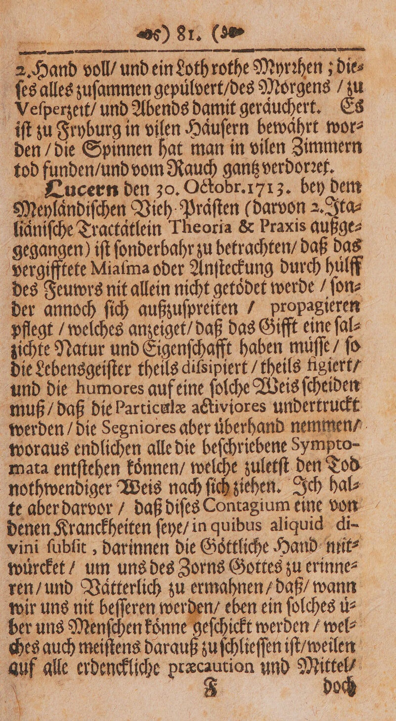 ſes alles zuſammen gepuͤlvert / des Morgens / zu Veſperzeit / und Abends damit geraͤuchert. Es iſt zu Fryburg in vilen Haͤuſern bewahrt wor⸗ den / die Spinnen hat man in vilen Zimmern tod funden / und vom Rauch gantz verdorꝛet. CLucern den 30. Ockobr. 1713. bey dem Meylaͤndiſchen Vieh Praͤſten ( darvon 2. Ita⸗ lianiſche Tractatlein Theoria &amp; Praxis außge⸗ gegangen) ift ſonderbahr zu betrachten / daß das vergifftete Miatma oder Anſteckung durch hülff des Feuwrs nit allein nicht getoͤdet werde / ſon⸗ der annoch ſich außzuſpreiten / propagieren pflegt / welches anzeiget / daß das Gifft eine ſal⸗ zichte Natur und Eigenſchafft haben muſſe / fo die Lebensgeiſter theils dilsipiert / theils tigiert / und die humores auf eine ſolche Weis ſcheiden muß / daß die Particelx activiores undertruckt werden / die Segniores aber uͤberhand nemmen / woraus endlichen alle die beſchriebene Sympto- mata entſtehen koͤnnen / welche zuletſt den Tod nothwendiger Weis nach ſich ziehen. Ich hal⸗ te aber darvor / daß diſes Contagium eine von denen Kranckheiten ſeye / in quibus aliquid di- vini ſubſit, darinnen die Göttliche Hand mit⸗ wuͤrcket / um uns des Zorns Gottes zu erinne⸗ ren / und Vatterlich zu ermahnen / daß / wann wir uns nit a eben ein ſolches u&gt; ber uns Menſchen koͤnne geſchickt werden / wel⸗ ches auch meiſtens darauß zu ſchlieſſen iſt / weilen auf alle erdenckliche 4 und . . A