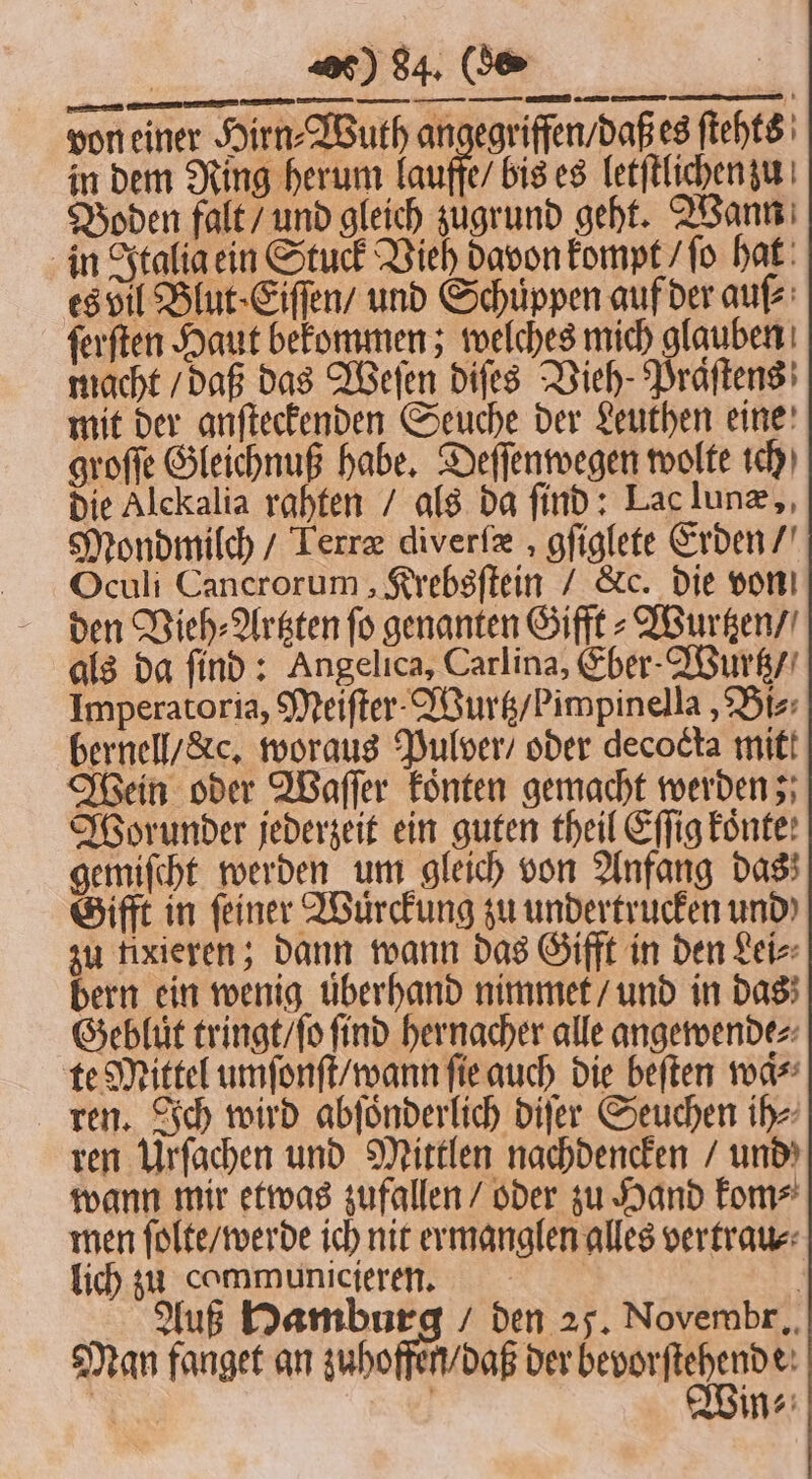 von einer Hirn⸗Wuth angegriffen / daß es ſtehts in dem Ring herum lauffe / bis es letſtlichen zu Boden falt / und gleich zugrund geht. Wann in Italia ein Stuck Vieh davon kompt / ſo hat es bil Blut⸗Eiſſen / und Schuppen auf der auſ⸗ ſerſten Haut bekommen; welches mich glauben macht / daß das Weſen diſes Vieh Präſtens mit der anſteckenden Seuche der Leuthen eine groſſe Gleichnuß habe. Deſſenwegen wolte ich die Alckalia rahten / als da find: Lac lunæ, Mondmilch / Terræ diverſæ, gſiglete Erden / Oculi Cancrorum, Krebsſtein / &amp;c. die von den Vieh⸗Artzten fo genanten Gifft⸗ Wurtzen / als da ſind: Angelica, Carlina, Eber-Wurtz / Imperatoria, Meiſter . Wurtz / b impinella, Bi⸗ bernell / xc. woraus Pulver / oder decocta mitt Wein oder Waſſer koͤnten gemacht werden; Worunder jederzeit ein guten theil Effig Eönte: gemiſcht werden um gleich von Anfang das; Gifft in feiner Wuͤrckung zu undertrucken und) zu fixieren; dann wann das Gifft in den Lei⸗ bern ein wenig uͤberhand nimmet / und in das Gebluͤt tringt / ſo find hernacher alle angewende⸗ te Mittel umſonſt / wann ſie auch die beſten waͤ⸗ ren. Ich wird abſoͤnderlich diſer Seuchen ih⸗ ren Urſachen und Mittlen nachdencken / und wann mir etwas zufallen / oder zu Hand kom⸗ men ſolte / werde ich nit ermanglen alles vertrau⸗ lich zu cammunicieren. | Auß Hamburg / den 25. Novembr. Man fanget an zuhoffen / daß der bevorftehende: in⸗ *