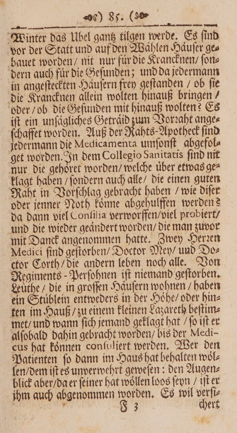 Winter das Ubel gantz tilgen werde. Es ſind vor der Statt und auf den Wählen Hauſer ges bauet worden / nit nur für die Krancknen / ſon⸗ dern auch für Die Geſunden; und da jedermann in angeſteckten Haͤuſern frey geſtanden / ob fie die Krancknen allein wolten hinauß bringen / oder / ob die Geſunden mit hinauß wolten? Es iſt ein unfägliches Getraͤid zum Vorꝛaht ange⸗ ſchaffet worden. Auß der Rahts⸗Apotheck find jedermann die Medicamenta umſonſt abgefol⸗ get worden. In dem Collegio Sanitatis ſind nit nur die gehoͤret worden / welche uber etwas ge⸗ klagt haben / ſondern auch alle / die einen guten Naht in Vorſchlag gebracht haben / wie diſer oder jenner Noth koͤnne abgehulffen werden? da dann viel Conlilia verworffen / viel probiert / und die wieder geändert worden / die man zuvor mit Danck angenommen hatte. Zwey Herzen Medici ſind geſtorben / Doctor Mey / und Do⸗ ctor Corth / die andern leben noch alle. Von Regiments - Perſohnen iſt niemand geſtorben. Leuthe / die in groſſen Haͤuſern wohnen haben ein Stuͤblein entweders in der Hohe / oder hin⸗ ten im Hauß / zu einem kleinen Lazareth beſtim⸗ met / und wann ſich jemand geklagt hat / ſo iſt er alſobald dahin gebracht worden / bis der Medi- eus hat koͤnnen confuliert werden. Wer den Patienten fo dann im Haus hat behalten wol⸗ len / dem iſt es unverwehrk geweſen: den Augen⸗ blick aber / da er ſeiner hat wollen loos ſeyn / iſt er ihm auch abgenommen worden. Es wil verſi⸗ eee 83 chert