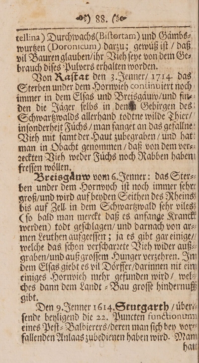 tellina) Durchwachs(Biſtortam) und Gambs⸗ wurtzen Doronicum) darzu; gewuß iſt / daß vil Bauren glauben / ihr Vieh ſeye von dem Ge⸗ brauch diſes Pulvers erhalten worden. Von Asfkar den 3. Jenner / 1714. das Sterben under dem Hornvieh continujert noch immer in dem Elſas und Breisgaͤuw / und fine: den die Jäger ſelbs in dene Gebirgen des Schwartzwalds allerhand todtne wilde Thier / inſonderheit Fuchs / man fanget an das gefallne Vieh mit ſamt der Haut zubegraben / und hat! man in Obacht genommen / daß von dem ver⸗ ꝛeckten Vieh weder Fuͤchs noch Rabben haben freſſen woͤllen. Breisgaͤuw vom 6. Jenner: das Ster⸗ ben under dem Hornvych iſt noch immer febrr groß / und wird auf beyden Seithen des Rheins; bis auf Zell in dem Schwartzwald ſehr viles; (ſo bald man merckt daß es anfange Krank werden) todt geſchlagen / und darnach von ar⸗ men Leuthen aufgeeſſen; ja es gibt gar einige / welche das ſchon verſcharꝛete Vieh wider auß⸗ graben / und außgroſſem Hunger verzehren. Im dem Elſas giebt es vil Doͤrffer / darinnen nit ein einiges Hornvieh mehr gefunden wird / wel⸗ Kr dann dem Landt Bau groſſe hindernuß gibt. Den 9. Jenner 1614. Stutgarth / uͤber⸗ ſende beyligend die 22. Puncten functionum eines Peſt⸗Balbierers / deren man ſich bey vor⸗ fallenden Anlaas zubedienen haben wird. 1 al.