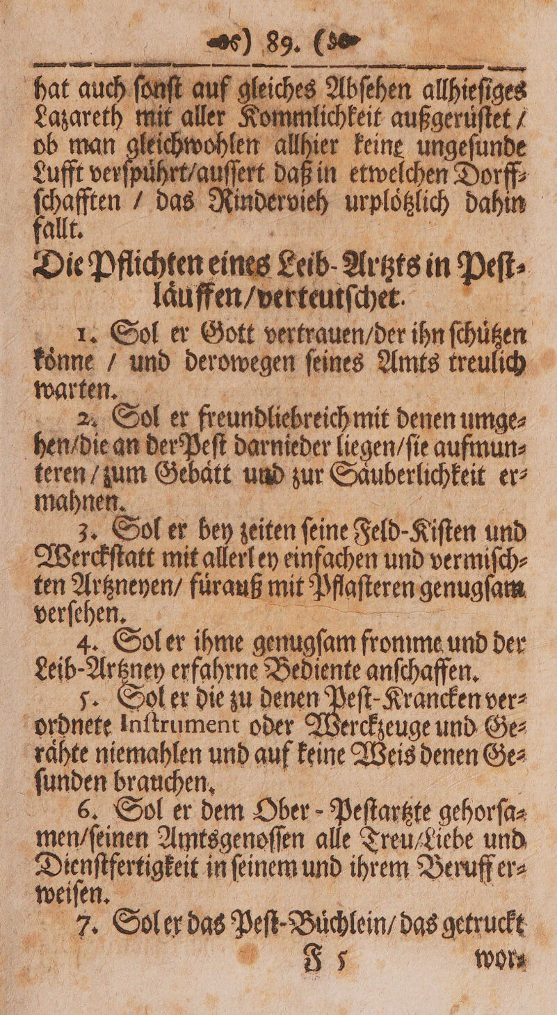 fal 1. Sol er Gott vertrauen / der ihn chen | koͤnne / und der owegen ſeines Amts treu ich warten. 21 Sol er freundliebreich mit denen umge⸗ | hen / die an der Peſt darnieder liegen / ſie aufmun⸗ | rg Gebatt und zur Sauberlichkeit er⸗ mahnen. 3. Sol er bey zeiten ſeine Feld⸗ Kiſten und Wierckſtatt mit allerl ey einfachen und vermiſch⸗ ten em fürauß mit Dflafteren genugſam verſehen. 4. Sol er ihme genugſam fromme und der Leibe 1 80 ey erfahrne Bediente anſchaffen. ol er die zu denen Peſt⸗Krancken ver⸗ ordnete Inftrument oder Werckzeuge und Ges raͤhte niemahlen und auf keine Weis denen Ges ſunden brauchen. 6. Sol er dem Ober Peſtartzte gehorſa⸗ men / ſeinen Amtsgenoſſen alle Treu / fiebe und eee in ſeinem und ihrem Beruff er⸗ weiſen. 7. Soler bas Den Büchlein, das getruckt 5 5 wor⸗