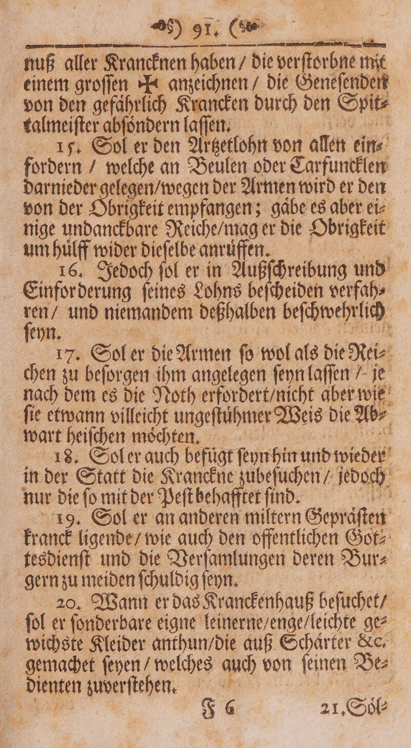nuß aller Krancknen haben / die verſtorbne mit einem groſſen N anzeichnen / die Geneſenden von den gefährlich Krancken durch den Spit⸗ talmeiſter abſoͤndern laſſen. e 15. Sol er den Artzetlohn von allen ein⸗ fordern / welche an Beulen oder Carfuncklen darnieder gelegen / wegen der Armen wird er den von der Obrigkeit empfangen; gabe es aber ei⸗ nige undanckbare Reiche / mag er die Obrigkeit um huͤlff wider dieſelbe anruffenn. 14106. Jedoch fol . und Einforderung feines Lohns beſcheiden verfah⸗ u und niemandem deßhalben beſchwehrlich eyn. ee a te 17. Sol er die Armen fo wol als die Rei⸗ chen zu beſorgen ihm angelegen ſeyn laſſen / je nach dem es die Noth erfordert / nicht aber wie fie etwann villeicht ungeſtuͤhmer Weis die Ab⸗ wart heiſchen mochten. n. 18. Sol er auch befugt ſeyn hin und wieder in der Statt die Kranckne zubeſuchen / jedoch nur die ſo mit der Peſt behafftet ſind. 19. Sol er an anderen miltern Gepraͤſten kranck ligende / wie auch den offentlichen Got⸗ tesdienſt und die Verſamlungen deren Bur⸗ gern zu meiden ſchuldig ſeyn. ar 20. Wann er das Kranckenhauß beſuchet / ſol er ſonderbare eigne leinerne / enge / leichte ge⸗ wichste Kleider anthun / die auß Schaͤrter Kc. gemachet ſeyen / welches auch von ſeinen Be⸗ dienten zuverſtehen.