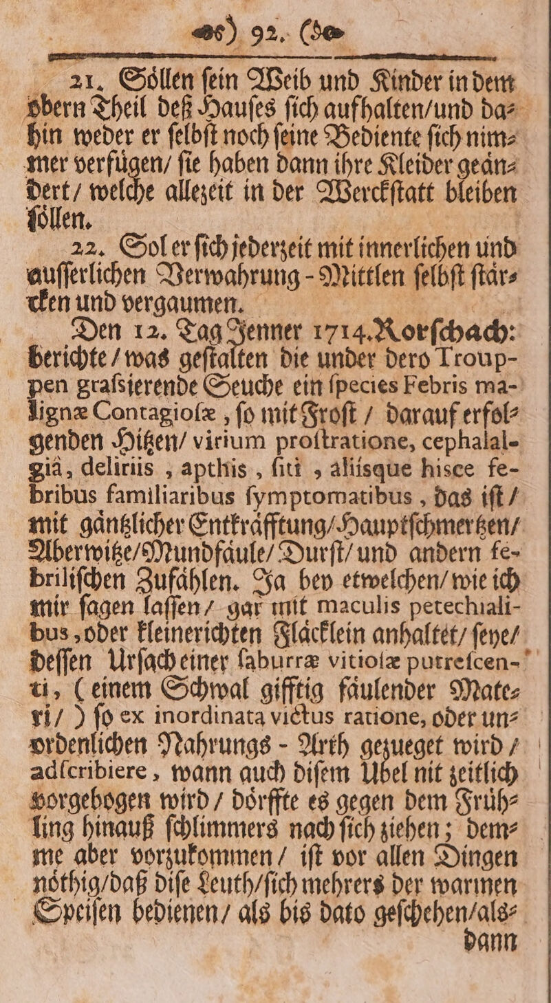 obern Theil deß Hauſes ſich aufhalten / und das hin weder er ſelbſt noch ſeine Bediente ſich nim⸗ mer verfugen / fie haben dann ihre Kleider gean⸗ 5 welche allezeit in der Werckſtatt bleiben ollen. 22. Sol r ſich jederzeit mit innerlichen und auſſerlichen Verwahrung-Mittlen felbft ſtaͤr⸗ cken und vergaumen. | 9 Den 12. Tag Jenner 1714. Rorſchach: berichte / was geſtalten die under dero Troup- pen graſsierende Seuche ein ſpecies Febris ma- Jign® Contagioſæ, ſo mit Froſt / darauf erfol⸗ genden Hitzen / virium proftratione, cephalal- gid, deliriis, apthis, ſiti , aliisque hisce fe- bribus familiaribus ſymptomatibus, das iſt / mit gaͤntzlicher Entkrafftung / Hauptſchmertzen / Aber witze / Mund faule / Durſt / und andern fe- briliſchen Zufaͤhlen. Ja bey etwelchen / wie ich mir fagen laſſen / gar init maculis petechıali- bus, oder kleinerichten Flaͤcklein anhaltet / ſeye / deſſen Urſach einer ſaburræ vitioſæ putreſcen- ti, (einem Schwal gifftig faͤulender Mate⸗ ri /) ſo ex inordinata victus ratione, oder un⸗ ordenlichen Nahrungs Arth Arai wird / adſcribiere, wann auch diſem Übel nit zeitlich vorgebogen wird / doͤrffte es gegen dem Fruͤh⸗ ling hinauß ſchlimmers nach ſich ziehen; den⸗ me aber vorzukommen / iſt vor allen Dingen nothig / daß diſe Leuth / ſich mehrers der warmen Speiſen bedienen / als bis dato gefhehen/ale | ann