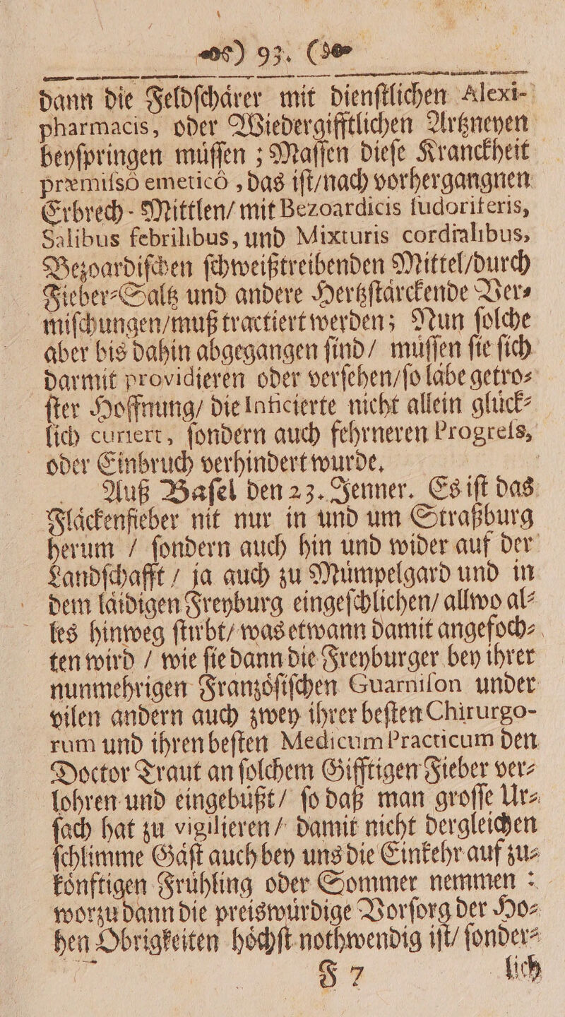 * 200 93. ( 5 dann die Feldſchaͤrer mit dienſtlichen Klexi- pharmacis, oder Wiedergifftlichen Artzneyen beyſpringen muͤſſen; Maſſen dieſe Kranckheit præmiſsò emeticõ, das iſt / nach vorhergangnen Erbrech⸗Mittlen / mit Bezoardicis ſudoriteris, Salibus febrilibus, und Mixturis cordralibus, Bezoardiſchen ſchweißtreibenden Mittel / durch Fieber⸗Saltz und andere Hertzſtärckende Ver⸗ miſchungen / muß tractiert werden; Nun ſolche aber bis dahin abgegangen ſind / muſſen ſie ſich darmit providieren oder verſehen / ſo labe getro⸗ ſter Hoffnung / die Inticierte nicht allein glück lich curiert, ſondern auch fehrneren Progrels, oder Einbruch verhindert wurde. | | Auß Baſel den 23. Jenner. Es iſt das Flaͤckenfieber nit nur in und um Straßburg herum / ſondern auch hin und wider auf der Landſchafft / ja auch zu Mumpelgard und in dem laͤidigen Freyburg eingeſchlichen / allwo al⸗ les hinweg ſtirbt / was etwann damit angefoch⸗ ten wird / wie ſie dann die Freyburger bey ihrer nunmehrigen Franzoͤſiſchen Guarnilon under vilen andern auch zwey ihrer beſten Chirurgo- rum und ihren beſten Medicum Practicum den Doctor Traut an ſolchem Gifftigen Fieber ver⸗ lohren und eingebüßt / ſo daß man groſſe Ur⸗ fach hat zu vigilieren/ damit nicht dergleichen ſchlimme Gaft auch bey uns die Einkehr auf zu⸗ koͤnftigen Frühling oder Sommer nemmen worzu dann die preiswürdige Vorſorg der Ho⸗ hen Obrigkeiten hoͤchſt nothwendig iſt / ſonder⸗