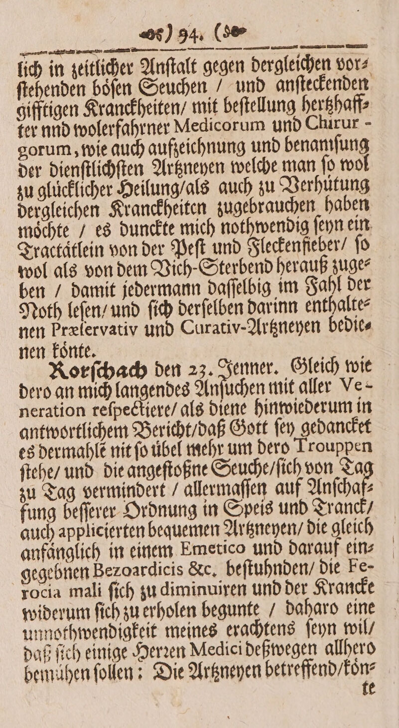 2 Genen mann en mine mtr EEE — S nen koͤnte. dero an mich langendes Anſuchen mit aller Ve- neration reſpectiere / als diene hinwiederum in antwortlichem Bericht / daß Gott ſey gedancket es dermahlẽ nit ſo übel mehr um dero Trouppen ſtehe / und die angeſtoßne Seuche / ſich von Ta zu Tag vermindert / allermaſſen auf Anſchaf⸗ fung beſſerer Ordnung in Speis und Tranck / auch applicierten bequemen Artzneyen / die gleich anfänglich in einem Emetico und darauf ein⸗ gegebnen Bezoardicis &amp;c. beſtuhnden / die Fe- rocia mali ſich zu diminuiren und der Krancke widerum ſich zu erholen begunte / daharo eine unnothwendigkeit meines erachtens ſeyn wil daß ſich einige Herzen Medici deßwegen allhero bemühen ſollen: Die Artzneyen beef e e