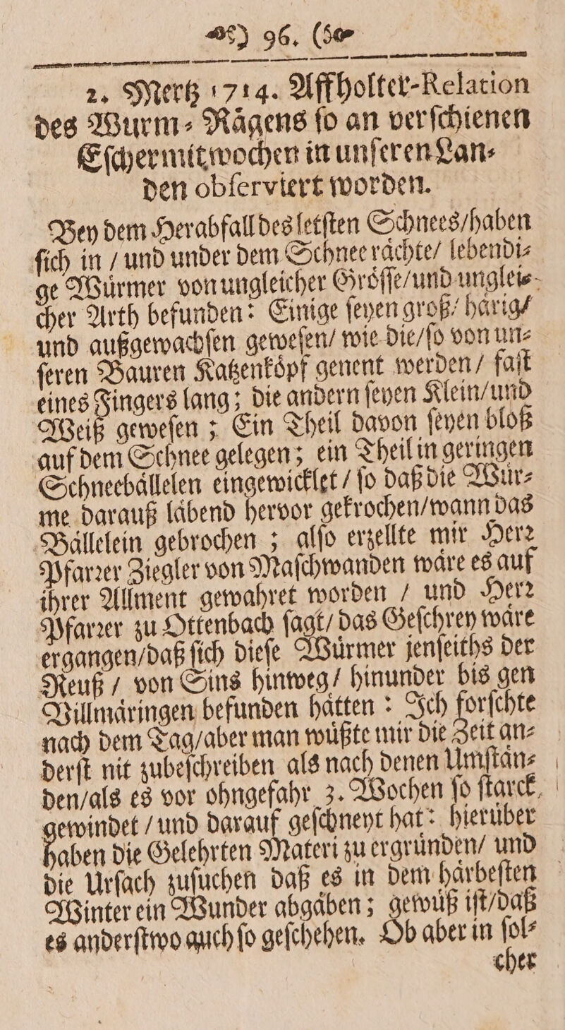 2. Mertz 714. Affholter-Relation des Wurm⸗Röͤgens ſo an verſchienen Eſchermitwochen in unſeren Lan⸗ den obſerviert worden. Bey dem Herabfall des letſten Schnees / haben ſich in / und under dem Schnee raͤchte / lebendi⸗ cher Arth befunden: Einige feyen groß/ haͤrig / und außgewachſen geweſen / wie die / ſo von un⸗ ſeren Bauren Katzenkoͤpf genent werden / faſt eines Fingers lang; die andern ſeyen Klein / und Weiß geweſen; Ein Theil davon ſeyen bloß auf dem Schnee gelegen; ein Theil in geringen Schneebällelen eingewicklet / fo daß die Wuͤr⸗ me darauf lübend hervor gekrochen / wann das Ballelein gebrochen; alſo erzellte mir Herz Pfarrer Ziegler von Maſchwanden ware es auf ihrer Allment gewahret worden / und Herr Pfarꝛer zu Ottenbach ſagt / das Geſchrey waͤre ergangen / daß ſich dieſe Würmer jenſeiths der Reuß / von Sins hinweg / hinunder bis gen Villmäringen befunden hätten : Ich, orſchte nach dem Tag / aber man wüßte mir die Zeit an⸗ derſt nit zubeſchreiben als nach denen Umſtaͤn⸗ gewindet / und darauf geſchneyt hat: hieruͤber babe die Gelehrten Materi zu ergruͤnden / und Winter ein Wunder abgäben; gewwuß iſt / daß cher