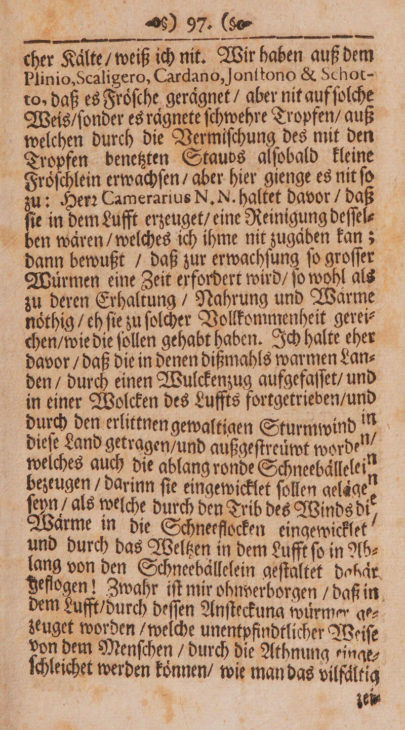 cher Kaͤlte / weiß ich nit. Wir haben auß dem Plinio, Scaligero, Cardano, Jonitono &amp; Schot- to, daß es Froͤſche geraͤgnet / aber nit auf ſolche Weis / ſonder es ragnete ſchwehre Tropfen / auß welchen durch die Vermiſchung des mit den Tropfen benetzten Stauds glſobald kleine Froͤſchlein erwachſen / aber hier gienge es nit ſo zu: Herꝛ Camerarius N. N. haltet davor / daß ſie in dem Lufft erzeuget / eine Reinigung deſſele ben waren / welches ich ihme nit zugaben kan; dann bewußt / daß zur erwachſung fo groſſer Wuͤrmen eine Zeit erfordert wird / ſo wohl als zu deren Erhaltung / Nahrung und Warme noͤthig / eh ſie zu ſolcher Vollkommenheit gerei⸗ chen / wie die follen gehabt haben. Ich halte eher davor / daß die in denen dißmahls warmen Lan⸗ den / durch einen Wulckenzug aufgefaſſet / und 5 85 Ihe des Luffts fortgetrieben/und urch den erlittnen gewaltigen S d in Dee and getragen und auge ener welches auch die ablang ronde Schneebällelei kezeugendarinn fie eingewicklet follen gelägee ſeyn / als welche durch den Trib des Winds die Warme in die Schneefſocken eingewicklet“ und durch das Welten in dem Lufft fo in Ab⸗ lang von den Schneebällelein geſtaltet dobar deflogen! Zwahr iſt mir ohnverborgen / daß in dem Lufft durch deſſen Anſteckung würmer ge⸗ zeuget worden / welche unentpfindtlicher Weiſe 100 dem Menfchen durch die Athnung rinae, eichet werden koͤnnen / wie man das vilfaͤltig | ; zei⸗