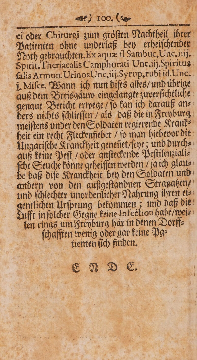 ci oder Chirurgi zum groͤſten Nachtheil ihrer Patienten ohne underlaß bey erheiſchender Noth e aquæ fl Sambuc. Unc. iiij. Spirit. Theriacalis Camphorati Und. ij. Spiritus ſalis Armon. Urinos Unc. iij. Syrup.rubi id. Unc. j. Miſce. Wann ich nun diſes alles / und 11 5 auß dem Breisgaͤuw eingelangte zuverſichtliche genaue Bericht erwege / ſo kan ich darauß an⸗ ders nichts ſchlieſſen / als daß die in Freyburg meiſtens under den Soldaten regierende Krank⸗ heit ein recht Fleckenfieber / ſo man hiebevor die Ungariſche Kranckheit geneñet / ſeye; und Durch auß keine Peſt / oder anſteckende Peſtilenziali⸗ ſche Seuche koͤnne geheiſſen werden / ja ich glau⸗ be daß diſe Kranckheit bey den Soldaten und andern von den außgeſtandnen Strapatzen / und ſchlechter unordenlicher Nahrung ihren ei⸗ entlichen Urſprung bekommen; und daß die Lufft in ſolcher Gegne keine Infection habe / wei⸗ len rings um Freyburg har in denen Dorff⸗ fchafften wenig oder gar keine Par tienten ſich finden. E N D E. FR