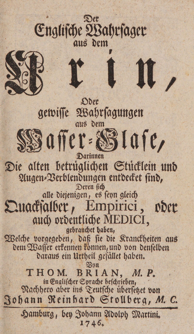 Ki: Baron Oder um en aus Darinnen Die alten 4 betrügen Stücklein und | Augen⸗Verblendungen entdecket find, Deren ſich ; : alle diejenigen, es ſeyn gleich | Quackſalber, Empirici, her | guch ordentliche MEDICT, | gebrauchet haben, Welche vorgegeben, daß ſie die Kranckheiten aus dem Waſſer erkennen koͤnnen, und von denſelben daraus ein 5 e haben. i | THOM. BRIAN, M. P. in Engliſcher Sprache beſchrieben, Nachher aber ins Teutſche uͤberſetzet von Sohann Reinhard Stollberg, V. C. | Hamburg, bey er Wend Martini.