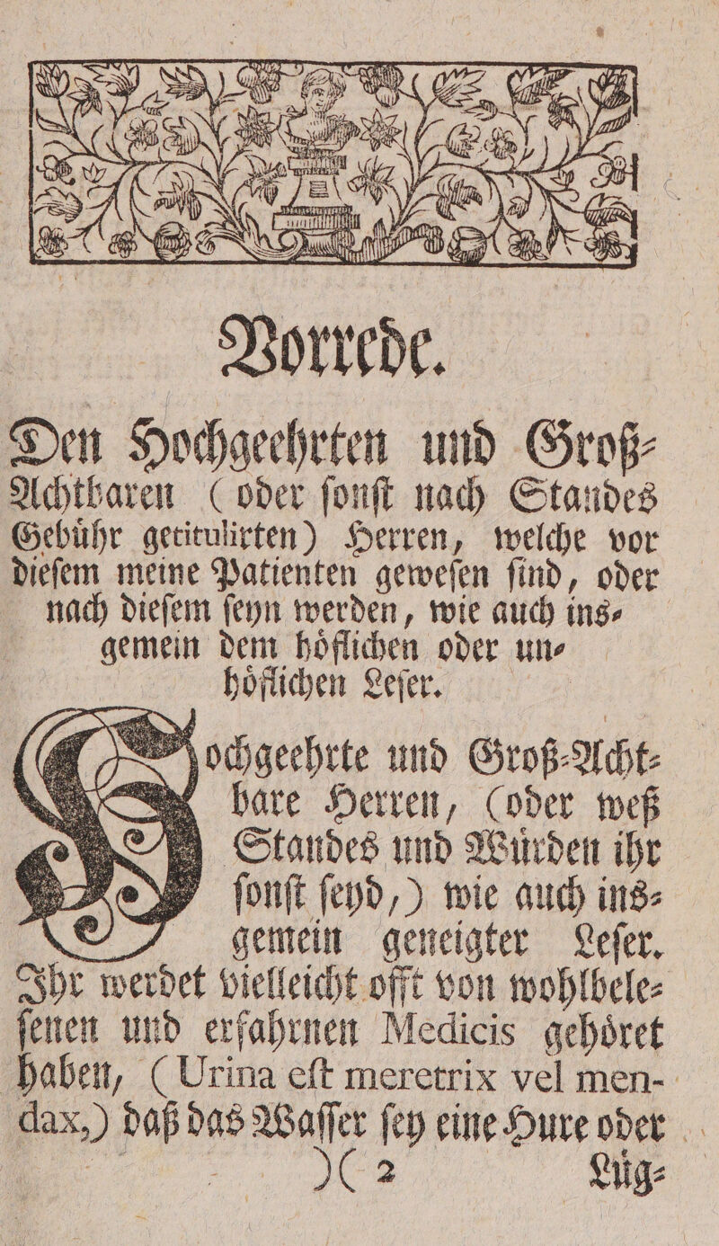 hoͤflichen Leſer. Mochgeehrte und Groß⸗Acht⸗ bare Herren, (oder weß Standes und Wuͤrden ihr ſonſt ſeyd,) wie auch ins⸗ gemein geneigter Lefer, Ihr werdet vielleicht offt von wohlbele⸗ jenen und erfahrnen Medicis gehoͤret haben, ( Urina eft meretrix vel men- dax,) daß das Wafer fey eine Hure oder