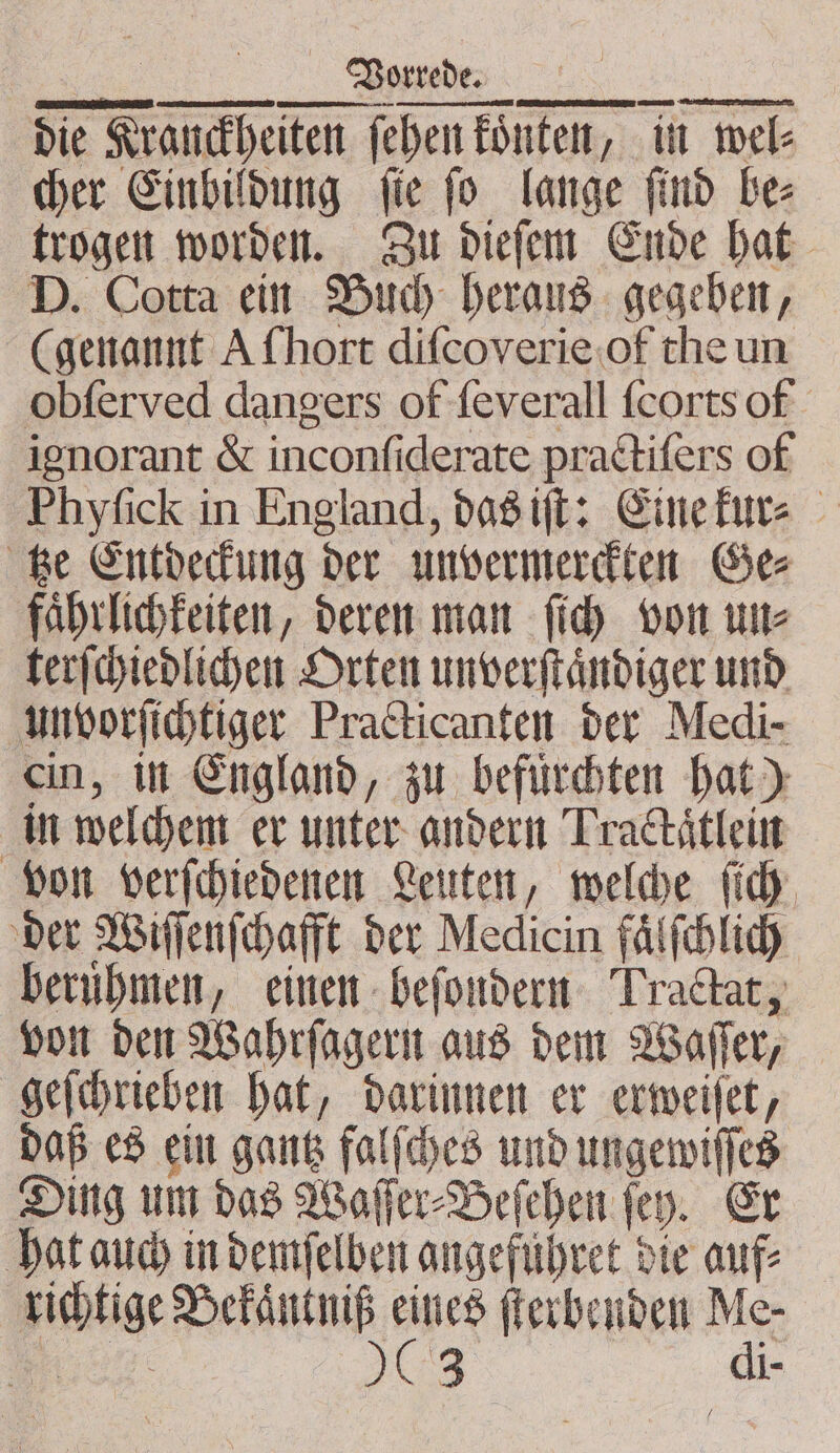 r . rr e AT nen, trogen worden. Zu dieſem Ende hat D. Cotta ein Buch heraus gegeben, (genannt A hort diſcoverie of the un obſerved dangers of ſeverall ſcorts of ignorant &amp; inconſiderate practiſers of Phyfick in England, das iſt: Eine kur⸗ tze Entdeckung der unvermerckten Ge⸗ faͤhrlichkeiten, deren man ſich von un⸗ terſchiedlichen Orten unverſtaͤndiger und unvorſichtiger Practicanten der Medi- ein, in England, zu befuͤrchten hat) in welchem er unter andern Trackaͤtlein von verſchiedenen Leuten, welche ſich der Wiſſenſchafft der Medicin faͤlſchlich berubmen, einen beſondern Traltat, von den Wahrſagern aus dem Waſſer, geſchrieben hat, darinnen er erweiſet, daß es ein gantz falſches und ungewiſſes Ding um das Waſſer⸗Beſehen ſey. Er hat auch in demſelben angefuhret die auf: richtige Bekaͤntniß en ſterbenden Me- ae 503 f di-