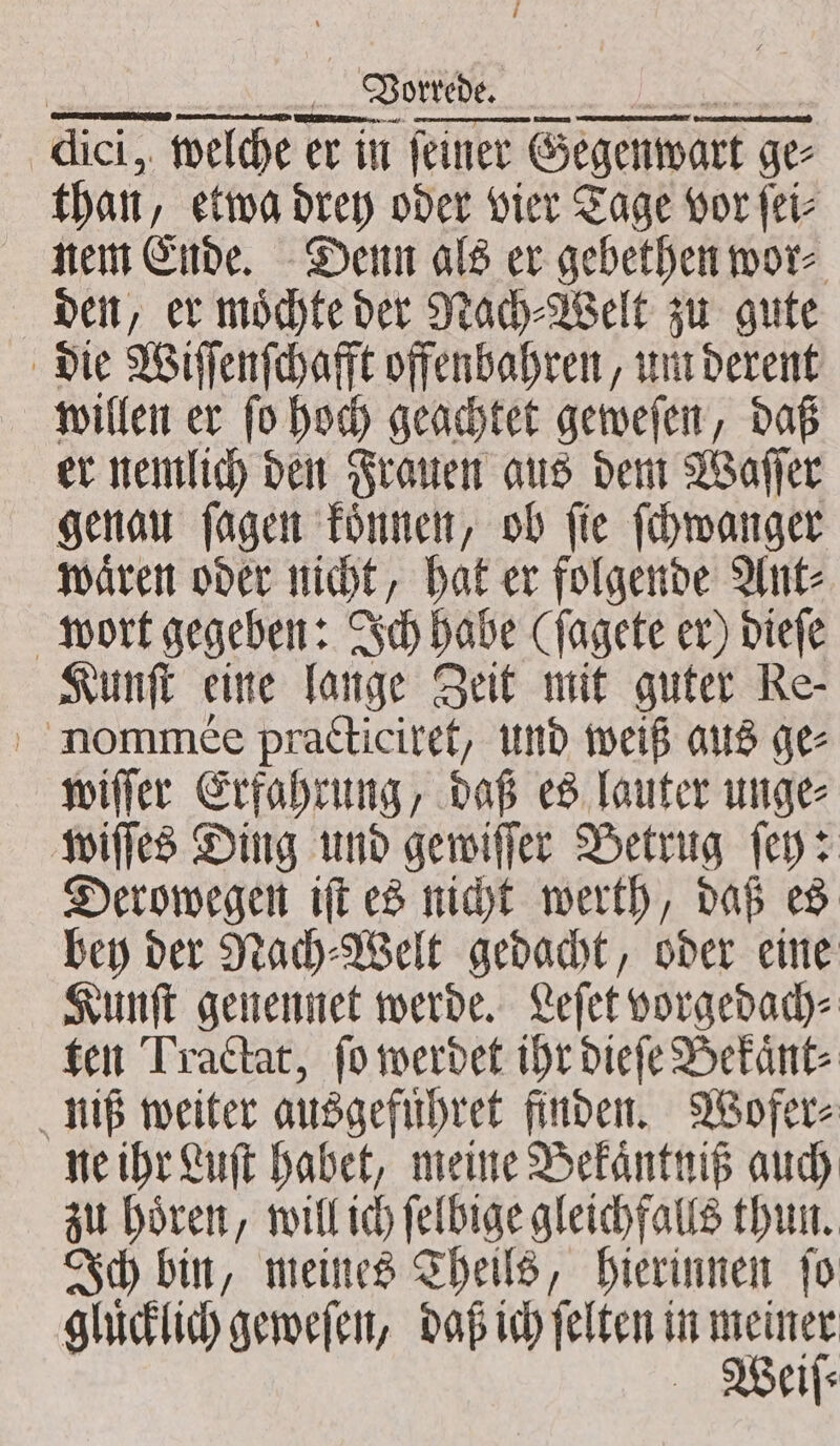 aici, dici, welche er it er in feiner feiner Gegenwart ge ge than etwa drey oder vier Tage vor fet nem Ende. Denn als er gebethen wor⸗ den, er moͤchte der Nach⸗Welt zu gute die Wiſſenſchafft offenbahren, um derent willen er ſo hoch geachtet geweſen, daß er nemlich den Frauen aus dem Waſſer genau ſagen koͤnnen, ob ſie ſchwanger waͤren oder nicht, hat er folgende Ant⸗ wort gegeben: Ich habe (ſagete er) dieſe Kunſt eine lange Zeit mit guter Re- ' nommee practiciret, und weiß aus ge⸗ wiſſer Erfahrung, daß es lauter unge⸗ wiſſes Ding und gewiſſer Betrug ſey: Derowegen iſt es nicht werth, daß es bey der Nach⸗Welt gedacht, oder eine Kunſt genennet werde. Leſet vorgedach⸗ ten Tractat, ſo werdet ihr dieſe Bekaͤnt⸗ niß weiter ausgefuͤhret finden. Wofer⸗ ne ihr Luft habet, meine Bekaͤntniß auch zu hoͤren, will ich ſelbige gleichfalls thun. Ich bin, meines Theils, hierinnen ſo gluͤcklich geweſen, daß ich ſelten in pe